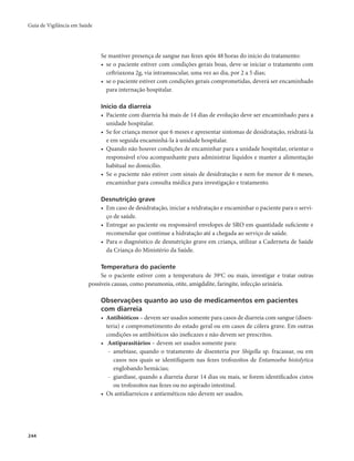Guia de Vigilância em Saúde 
244 
Se mantiver presença de sangue nas fezes após 48 horas do início do tratamento: 
• se o paciente estiver com condições gerais boas, deve-se iniciar o tratamento com 
ceftriaxona 2g, via intramuscular, uma vez ao dia, por 2 a 5 dias; 
• se o paciente estiver com condições gerais comprometidas, deverá ser encaminhado 
para internação hospitalar. 
Início da diarreia 
• Paciente com diarreia há mais de 14 dias de evolução deve ser encaminhado para a 
unidade hospitalar. 
• Se for criança menor que 6 meses e apresentar sintomas de desidratação, reidratá-la 
e em seguida encaminhá-la à unidade hospitalar. 
• Quando não houver condições de encaminhar para a unidade hospitalar, orientar o 
responsável e/ou acompanhante para administrar líquidos e manter a alimentação 
habitual no domicílio. 
• Se o paciente não estiver com sinais de desidratação e nem for menor de 6 meses, 
encaminhar para consulta médica para investigação e tratamento. 
Desnutrição grave 
• Em caso de desidratação, iniciar a reidratação e encaminhar o paciente para o servi-ço 
de saúde. 
• Entregar ao paciente ou responsável envelopes de SRO em quantidade suficiente e 
recomendar que continue a hidratação até a chegada ao serviço de saúde. 
• Para o diagnóstico de desnutrição grave em criança, utilizar a Caderneta de Saúde 
da Criança do Ministério da Saúde. 
Temperatura do paciente 
Se o paciente estiver com a temperatura de 390C ou mais, investigar e tratar outras 
possíveis causas, como pneumonia, otite, amigdalite, faringite, infecção urinária. 
Observações quanto ao uso de medicamentos em pacientes 
com diarreia 
• Antibióticos – devem ser usados somente para casos de diarreia com sangue (disen-teria) 
e comprometimento do estado geral ou em casos de cólera grave. Em outras 
condições os antibióticos são ineficazes e não devem ser prescritos. 
• Antiparasitários – devem ser usados somente para: 
- amebíase, quando o tratamento de disenteria por Shigella sp. fracassar, ou em 
casos nos quais se identifiquem nas fezes trofozoítos de Entamoeba histolytica 
englobando hemácias; 
- giardíase, quando a diarreia durar 14 dias ou mais, se forem identificados cistos 
ou trofozoítos nas fezes ou no aspirado intestinal. 
• Os antidiarreicos e antieméticos não devem ser usados. 
 