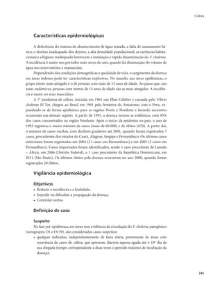 Cólera 
245 
Características epidemiológicas 
A deficiência do sistema de abastecimento de água tratada, a falta de saneamento bá-sico, 
o destino inadequado dos dejetos, a alta densidade populacional, as carências habita-cionais 
e a higiene inadequada favorecem a instalação e rápida disseminação do V. cholerae. 
A incidência é maior nos períodos mais secos do ano, quando há diminuição do volume de 
água nos reservatórios e mananciais. 
Dependendo das condições demográficas e qualidade de vida, o surgimento da doença 
em áreas indenes pode ter características explosivas. No mundo, nas áreas epidêmicas, o 
grupo etário mais atingido é o de pessoas com mais de 15 anos de idade. Ao passo que, nas 
áreas endêmicas, pessoas com menos de 15 anos de idade são as mais atingidas. A incidên-cia 
é maior no sexo masculino. 
A 7a pandemia de cólera, iniciada em 1961 nas Ilhas Célebes e causada pelo Vibrio 
cholerae El Tor, chegou ao Brasil em 1991 pela fronteira do Amazonas com o Peru, ex-pandindo- 
se de forma epidêmica para as regiões Norte e Nordeste e fazendo incursões 
ocasionais nas demais regiões. A partir de 1995, a doença tornou-se endêmica, com 95% 
dos casos concentrados na região Nordeste. Após o início da epidemia no país, o ano de 
1993 registrou o maior número de casos (mais de 60.000) e de óbitos (670). A partir daí, 
o número de casos oscilou, com declínio gradativo até 2001, quando foram registrados 7 
casos, procedentes dos estados do Ceará, Alagoas, Sergipe e Pernambuco. Os últimos casos 
autóctones foram registrados em 2004 (21 casos em Pernambuco) e em 2005 (5 casos em 
Pernambuco). Casos importados foram identificados, sendo 1 caso procedente de Luanda 
– África, em 2006 (Distrito Federal), e 1 caso procedente da República Dominicana, em 
2011 (São Paulo). Os últimos óbitos pela doença ocorreram no ano 2000, quando foram 
registrados 20 óbitos. 
Vigilância epidemiológica 
Objetivos 
• Reduzir a incidência e a letalidade. 
• Impedir ou dificultar a propagação da doença. 
• Controlar surtos. 
Definição de caso 
Suspeito 
Na fase pré-epidêmica, em áreas sem evidência de circulação do V. cholerae patogênico 
(sorogrupos O1 e O139), são considerados casos suspeitos: 
• qualquer indivíduo, independentemente de faixa etária, proveniente de áreas com 
ocorrência de casos de cólera, que apresente diarreia aquosa aguda até o 10º dia de 
sua chegada (tempo correspondente a duas vezes o período máximo de incubação da 
doença); 
 