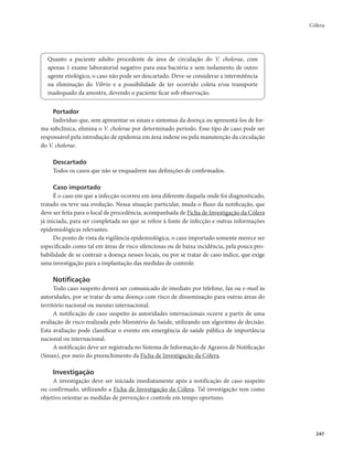 Cólera 
247 
Quanto a paciente adulto procedente de área de circulação do V. cholerae, com 
apenas 1 exame laboratorial negativo para essa bactéria e sem isolamento de outro 
agente etiológico, o caso não pode ser descartado. Deve-se considerar a intermitência 
na eliminação do Vibrio e a possibilidade de ter ocorrido coleta e/ou transporte 
inadequado da amostra, devendo o paciente ficar sob observação. 
Portador 
Indivíduo que, sem apresentar os sinais e sintomas da doença ou apresentá-los de for-ma 
subclínica, elimina o V. cholerae por determinado período. Esse tipo de caso pode ser 
responsável pela introdução de epidemia em área indene ou pela manutenção da circulação 
do V. cholerae. 
Descartado 
Todos os casos que não se enquadrem nas definições de confirmados. 
Caso importado 
É o caso em que a infecção ocorreu em área diferente daquela onde foi diagnosticado, 
tratado ou teve sua evolução. Nessa situação particular, muda o fluxo da notificação, que 
deve ser feita para o local de procedência, acompanhada de Ficha de Investigação da Cólera 
já iniciada, para ser completada no que se refere à fonte de infecção e outras informações 
epidemiológicas relevantes. 
Do ponto de vista da vigilância epidemiológica, o caso importado somente merece ser 
especificado como tal em áreas de risco silenciosas ou de baixa incidência, pela pouca pro-babilidade 
de se contrair a doença nesses locais, ou por se tratar de caso índice, que exige 
uma investigação para a implantação das medidas de controle. 
Notificação 
Todo caso suspeito deverá ser comunicado de imediato por telefone, fax ou e-mail às 
autoridades, por se tratar de uma doença com risco de disseminação para outras áreas do 
território nacional ou mesmo internacional. 
A notificação de caso suspeito às autoridades internacionais ocorre a partir de uma 
avaliação de risco realizada pelo Ministério da Saúde, utilizando um algoritmo de decisão. 
Esta avaliação pode classificar o evento em emergência de saúde pública de importância 
nacional ou internacional. 
A notificação deve ser registrada no Sistema de Informação de Agravos de Notificação 
(Sinan), por meio do preenchimento da Ficha de Investigação da Cólera. 
Investigação 
A investigação deve ser iniciada imediatamente após a notificação de caso suspeito 
ou confirmado, utilizando a Ficha de Investigação da Cólera. Tal investigação tem como 
objetivo orientar as medidas de prevenção e controle em tempo oportuno. 
 