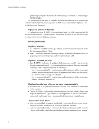 Guia de Vigilância em Saúde 
24 
epidemiológicas registro do número de internações que ocorreram na instituição por 
CID 10: J09 a J18. 
As metas estabelecidas para as unidades sentinelas de influenza serão monitoradas 
conforme a Portaria no 183, de 30 de janeiro de 2014. O não cumprimento implicará a sus-pensão 
do repasse financeiro. 
Vigilância universal de SRAG 
A vigilância universal de SRAG foi implantada no Brasil em 2009, em decorrência da 
pandemia de influenza e, a partir deste fato, o Ministério da Saúde incluiu esta notificação 
na rotina dos serviços de vigilância em saúde. 
Definições de caso 
Vigilância sentinela 
• SG – indivíduo com febre, mesmo que referida, acompanhada de tosse e com início 
dos sintomas nos últimos 7 dias. 
• SRAG – indivíduo com febre, mesmo que referida, acompanhada de tosse ou dor de 
garganta que apresente dispneia e que foi hospitalizado em UTI. 
Vigilância universal de SRAG 
• Caso de SRAG – indivíduo de qualquer idade, internado com SG e que apresente 
dispneia ou saturação de O2 <95% ou desconforto respiratório. Deve ser registrado 
o óbito por SRAG independentemente de internação. 
- Em >6 meses de vida, a SG é caracterizada por febre de início súbito, mesmo que 
referida, acompanhada de tosse ou dor de garganta e pelo menos um dos seguin-tes 
sintomas: cefaleia, mialgia ou artralgia; 
- Em <6 meses de vida, a SG é caracterizada por febre de início súbito, mesmo que 
referida, e sintomas respiratórios. 
SRAG confirmado para influenza ou outro vírus respiratório 
• Indivíduo com SRAG pelo vírus influenza ou outro vírus respiratório confirmado 
por laboratório. 
• Caso de SRAG para o qual não foi possível coletar ou processar amostra clínica para 
diagnóstico laboratorial e que tenha sido contato próximo de um caso laboratorial-mente 
confirmado ou pertença à mesma cadeia de transmissão para influenza. 
Vigilância de surto de SG 
• Surto em comunidade fechada ou semifechada – ocorrência de pelo menos três ca-sos 
de SG ou óbitos, observando-se as datas de início dos sintomas. 
• Surto em ambiente hospitalar – ocorrência de pelo menos três casos de SG ou casos 
e óbitos confirmados para influenza vinculados epidemiologicamente, em uma de- 
 