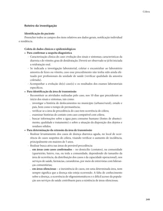 Cólera 
249 
Roteiro da investigação 
Identificação do paciente 
Preencher todos os campos dos itens relativos aos dados gerais, notificação individual 
e residência. 
Coleta de dados clínicos e epidemiológicos 
• Para confirmar a suspeita diagnóstica 
- Caracterização clínica do caso: evolução dos sinais e sintomas; características da 
diarreia e do vômito; grau de desidratação. Deverá ser observado se já foi iniciada 
a reidratação oral. 
- Se indicada a investigação laboratorial, coletar e encaminhar ao laboratório 
amostra de fezes ou vômito, caso esse procedimento não tenha sido ainda efe-tuado 
por profissionais da unidade de saúde (verificar qualidade da amostra 
coletada). 
- Acompanhar a evolução do(s) caso(s) e os resultados dos exames laboratoriais 
específicos. 
• Para identificação da área de transmissão 
- Reconstituir as atividades realizadas pelo caso, nos 10 dias que precederam ao 
início dos sinais e sintomas, tais como: 
. investigar a história de deslocamentos no município (urbano/rural), estado e 
país, bem como o tempo de permanência; 
. verificar se a área de procedência do caso tem ocorrência de cólera; 
. examinar histórias de contato com caso compatível com cólera; 
. buscar informações sobre a água para consumo humano (fontes de abasteci-mento, 
qualidade e tratamento) e sobre a situação da disposição dos dejetos e 
resíduos sólidos. 
• Para determinação da extensão da área de transmissão 
- Realizar levantamento dos casos de doença diarreica aguda, no local de ocor-rência 
de casos suspeitos de cólera, visando verificar o aumento de incidência, 
principalmente em maiores de 5 anos. 
- Realizar busca ativa nas áreas de provável procedência: 
. em áreas com casos confirmados – no domicílio (contatos), na comunidade 
(quarteirão, bairro, rua, ou toda a comunidade, dependendo do tamanho da 
área de ocorrência, da distribuição dos casos e da capacidade operacional), nos 
serviços de saúde, farmácias, curandeiras, por meio de entrevistas com lideran-ças 
comunitárias; 
. em áreas silenciosas – a inexistência de casos, em uma determinada área, nem 
sempre significa que a doença não esteja ocorrendo. A falta de conhecimento 
sobre a doença, a ocorrência de oligossintomáticos e o difícil acesso da popula-ção 
aos serviços de saúde contribuem para a existência de áreas silenciosas; 
 