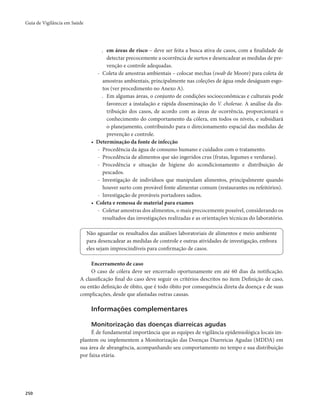 Guia de Vigilância em Saúde 
250 
. em áreas de risco – deve ser feita a busca ativa de casos, com a finalidade de 
detectar precocemente a ocorrência de surtos e desencadear as medidas de pre-venção 
e controle adequadas. 
- Coleta de amostras ambientais – colocar mechas (swab de Moore) para coleta de 
amostras ambientais, principalmente nas coleções de água onde deságuam esgo-tos 
(ver procedimento no Anexo A). 
. Em algumas áreas, o conjunto de condições socioeconômicas e culturais pode 
favorecer a instalação e rápida disseminação do V. cholerae. A análise da dis-tribuição 
dos casos, de acordo com as áreas de ocorrência, proporcionará o 
conhecimento do comportamento da cólera, em todos os níveis, e subsidiará 
o planejamento, contribuindo para o direcionamento espacial das medidas de 
prevenção e controle. 
• Determinação da fonte de infecção 
- Procedência da água de consumo humano e cuidados com o tratamento. 
- Procedência de alimentos que são ingeridos crus (frutas, legumes e verduras). 
- Procedência e situação de higiene do acondicionamento e distribuição de 
pescados. 
- Investigação de indivíduos que manipulam alimentos, principalmente quando 
houver surto com provável fonte alimentar comum (restaurantes ou refeitórios). 
- Investigação de prováveis portadores sadios. 
• Coleta e remessa de material para exames 
- Coletar amostras dos alimentos, o mais precocemente possível, considerando os 
resultados das investigações realizadas e as orientações técnicas do laboratório. 
Não aguardar os resultados das análises laboratoriais de alimentos e meio ambiente 
para desencadear as medidas de controle e outras atividades de investigação, embora 
eles sejam imprescindíveis para confirmação de casos. 
Encerramento de caso 
O caso de cólera deve ser encerrado oportunamente em até 60 dias da notificação. 
A classificação final do caso deve seguir os critérios descritos no item Definição de caso, 
ou então definição de óbito, que é todo óbito por consequência direta da doença e de suas 
complicações, desde que afastadas outras causas. 
Informações complementares 
Monitorização das doenças diarreicas agudas 
É de fundamental importância que as equipes de vigilância epidemiológica locais im-plantem 
ou implementem a Monitorização das Doenças Diarreicas Agudas (MDDA) em 
sua área de abrangência, acompanhando seu comportamento no tempo e sua distribuição 
por faixa etária. 
 