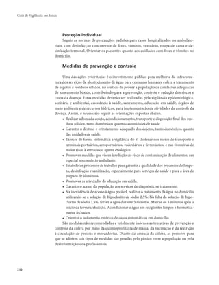 Guia de Vigilância em Saúde 
252 
Proteção individual 
Seguir as normas de precauções padrões para casos hospitalizados ou ambulato-riais, 
com desinfecção concorrente de fezes, vômitos, vestuário, roupa de cama e de-sinfecção 
terminal. Orientar os pacientes quanto aos cuidados com fezes e vômitos no 
domicílio. 
Medidas de prevenção e controle 
Uma das ações prioritárias é o investimento público para melhoria da infraestru-tura 
dos serviços de abastecimento de água para consumo humano, coleta e tratamento 
de esgotos e resíduos sólidos, no sentido de prover a população de condições adequadas 
de saneamento básico, contribuindo para a prevenção, controle e redução dos riscos e 
casos da doença. Estas medidas deverão ser realizadas pela vigilância epidemiológica, 
sanitária e ambiental, assistência à saúde, saneamento, educação em saúde, órgãos de 
meio ambiente e de recursos hídricos, para implementação de atividades de controle da 
doença. Assim, é necessário seguir as orientações expostas abaixo. 
• Realizar adequada coleta, acondicionamento, transporte e disposição final dos resí-duos 
sólidos, tanto domésticos quanto das unidades de saúde. 
• Garantir o destino e o tratamento adequado dos dejetos, tanto domésticos quanto 
das unidades de saúde. 
• Exercer de forma sistemática a vigilância do V. cholerae nos meios de transporte e 
terminais portuários, aeroportuários, rodoviários e ferroviários, e nas fronteiras de 
maior risco à entrada do agente etiológico. 
• Promover medidas que visem à redução do risco de contaminação de alimentos, em 
especial no comércio ambulante. 
• Estabelecer processos de trabalho para garantir a qualidade dos processos de limpe-za, 
desinfecção e sanitização, especialmente para serviços de saúde e para a área de 
preparo de alimentos. 
• Promover as atividades de educação em saúde. 
• Garantir o acesso da população aos serviços de diagnóstico e tratamento. 
• Na inexistência de acesso à água potável, realizar o tratamento da água no domicílio 
utilizando-se a solução de hipoclorito de sódio 2,5%. Na falta da solução de hipo-clorito 
de sódio 2,5%, ferver a água durante 5 minutos. Marcar os 5 minutos após o 
início da fervura/ebulição. Acondicionar a água em recipientes limpos e hermetica-mente 
fechados. 
• Orientar o isolamento entérico de casos sintomáticos em domicílio. 
São medidas não recomendadas e totalmente inócuas as tentativas de prevenção e 
controle da cólera por meio da quimioprofilaxia de massa, da vacinação e da restrição 
à circulação de pessoas e mercadorias. Diante da ameaça da cólera, as pressões para 
que se adotem tais tipos de medidas são geradas pelo pânico entre a população ou pela 
desinformação dos profissionais. 
 