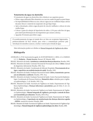 Cólera 
253 
Tratamento da água no domicílio 
O tratamento da água em domicílios deve obedecer aos seguintes passos. 
• Filtrar a água utilizando filtro doméstico ou coar em coador de papel ou pano limpo. 
• Na impossibilidade de filtrar ou coar, colocar a água em um vasilhame limpo e deixar 
decantar (descer o material em suspensão) até que fique limpa. 
• Após a decantação, coletar a água da parte de cima do vasilhame e colocar em uma 
vasilha limpa. 
• Colocar 2 gotas de solução de hipoclorito de sódio a 2,5% para cada litro de água, 
para inativação/eliminação de microrganismos que causam a doença. 
• Aguardar 30 minutos para beber a água. 
O acondicionamento da água já tratada deve ser feito em recipientes higienizados, 
preferencialmente de boca estreita, para evitar a contaminação posterior pela 
introdução de utensílios (canecos, conchas e outros) para retirada da água. 
Mais informações podem ser obtidas no Manual Integrado de Vigilância da cólera. 
Bibliografia 
ANDRADE, A. P. M. Gastroenterite aguda. In: SCHVARTSMAN, C.; REIS, A. G.; FARHAT, 
S. C. L. Pediatria – Pronto Socorro. Barueri, SP: Manole, 2009. 
BRASIL. Ministério da Saúde. Assistência e controle das doenças diarreicas. Brasília, 1993. 
BRASIL. Ministério da Saúde. Comissão Nacional de Prevenção da Cólera. Cólera: manual 
de diagnóstico laboratorial. Brasília, 1992. 32 p. 
BRASIL. Ministério da Saúde. Coordenação de Infecção Hospitalar. Processamento de ar-tigos 
e superfícies em estabelecimento de saúde. Brasília, 1993. 
BRASIL. Ministério da Saúde. Fundação Nacional de Saúde. Cólera, transmissão e preven-ção 
em alimentos e ambiente. Brasília, 1993. 43 p. 
BRASIL. Ministério da Saúde. Fundação Nacional de Saúde. Centro Nacional de Epidemio-logia. 
Coordenação de Doenças Entéricas. Manual de cólera: subsídios para a vigilân-cia 
epidemiológica. 2. ed. Brasília, 1993. 35 p. 
BRASIL. Ministério da Saúde. Secretaria de Vigilância em Saúde. Departamento de Vigi-lância 
Epidemiológica. Doenças infecciosas e parasitárias: guia de bolso. 8. ed., rev. 
Brasília, 2010. 
BRASIL. Ministério da Saúde. Secretaria de Vigilância em Saúde. Departamento de Vigilân-cia 
Epidemiológica. Manual integrado de vigilância, prevenção e controle de doen-ças 
transmitidas por alimentos. Brasília, 2010.158 p. 
BRASIL. Ministério da Saúde. Secretaria de Vigilância em Saúde. Departamento de Vigilân-cia 
Epidemiológica. Capacitação em monitorização das doenças diarreicas agudas 
– MDDA: manual do monitor. Brasília, 2009. 
BRASIL. Ministério da Saúde. Secretaria de Vigilância em Saúde. Departamento de Vigilância Epi-demiológica. 
Manual integrado de vigilância epidemiológica da cólera. Brasília, 2008. 
 