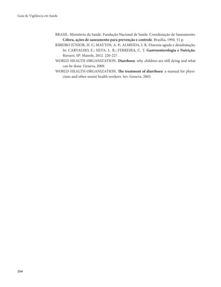 Guia de Vigilância em Saúde 
254 
BRASIL. Ministério da Saúde. Fundação Nacional de Saúde. Coordenação de Saneamento. 
Cólera, ações de saneamento para prevenção e controle. Brasília, 1994. 51 p. 
RIBEIRO JÚNIOR, H. C; MATTOS, A. P.; ALMEIDA, I. R. Diarreia aguda e desidratação. 
In: CARVALHO, E.; SILVA, L. R.; FERREIRA, C. T. Gastroenterologia e Nutrição. 
Barueri, SP: Manole, 2012. 220-227 . 
WORLD HEALTH ORGANIZATION. Diarrhoea: why children are still dying and what 
can be done. Geneva, 2009. 
WORLD HEALTH ORGANIZATION. The treatment of diarrhoea: a manual for physi-cians 
and other senior health workers. 4rv. Geneva, 2005. 
 