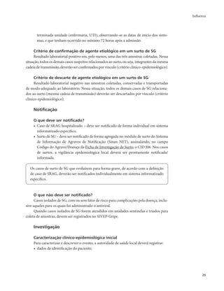 Influenza 
25 
terminada unidade (enfermaria, UTI), observando-se as datas de início dos sinto-mas, 
e que tenham ocorrido no mínimo 72 horas após a admissão. 
Critério de confirmação de agente etiológico em um surto de SG 
Resultado laboratorial positivo em, pelo menos, uma das três amostras coletadas. Nessa 
situação, todos os demais casos suspeitos relacionados ao surto, ou seja, integrantes da mesma 
cadeia de transmissão, deverão ser confirmados por vínculo (critério clínico-epidemiológico). 
Critério de descarte de agente etiológico em um surto de SG 
Resultado laboratorial negativo nas amostras coletadas, conservadas e transportadas 
de modo adequado ao laboratório. Nessa situação, todos os demais casos de SG relaciona-dos 
ao surto (mesma cadeia de transmissão) deverão ser descartados por vínculo (critério 
clínico-epidemiológico). 
Notificação 
O que deve ser notificado? 
• Caso de SRAG hospitalizado – deve ser notificado de forma individual em sistema 
informatizado específico. 
• Surto de SG – deve ser notificado de forma agregada no módulo de surto do Sistema 
de Informação de Agravos de Notificação (Sinan NET), assinalando, no campo 
Código do Agravo/Doença da Ficha de Investigação de Surto, o CID J06. Nos casos 
de surtos, a vigilância epidemiológica local deverá ser prontamente notificada/ 
informada. 
Os casos de surto de SG que evoluírem para forma grave, de acordo com a definição 
de caso de SRAG, deverão ser notificados individualmente em sistema informatizado 
específico. 
O que não deve ser notificado? 
Casos isolados de SG, com ou sem fator de risco para complicações pela doença, inclu-sive 
aqueles para os quais foi administrado o antiviral. 
Quando casos isolados de SG forem atendidos em unidades sentinelas e triados para 
coleta de amostras, devem ser registrados no SIVEP-Gripe. 
Investigação 
Caracterização clínico-epidemiológica inicial 
Para caracterizar e descrever o evento, a autoridade de saúde local deverá registrar: 
• dados de identificação do paciente; 
 