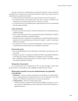 Doenças Diarreicas Agudas 
265 
Orientar o paciente ou acompanhante para administrar líquidos e manter a alimenta-ção 
habitual caso o tratamento seja realizado no domicílio. Após 2 dias o paciente deve ser 
reavaliado por um profissional de saúde. 
Se mantiver presença de sangue nas fezes após 48 horas do início do tratamento: 
• se o paciente estiver com condições gerais boas, deve-se iniciar o tratamento com 
ceftriaxona 2g, via intramuscular, uma vez ao dia, por 2 a 5 dias; 
• se o paciente estiver com condições gerais comprometidas, deverá ser encaminhado 
para internação hospitalar. 
Início da diarreia 
• Paciente com diarreia há mais de 14 dias de evolução deve ser encaminhado para a 
unidade hospitalar. 
• Se for criança menor que 6 meses e apresentar sintomas de desidratação, reidratá-la 
e em seguida encaminhá-la à unidade hospitalar. 
• Quando não houver condições de encaminhar para a unidade hospitalar, orientar o 
responsável e/ou acompanhante para administrar líquidos e manter a alimentação 
habitual no domicílio. 
• Se o paciente não estiver com sinais de desidratação e nem for menor de 6 meses, 
encaminhar para consulta médica para investigação e tratamento. 
Desnutrição grave 
• Em caso de desidratação, iniciar a reidratação e encaminhar o paciente para o servi-ço 
de saúde. 
• Entregar ao paciente ou responsável envelopes de SRO em quantidade suficiente e 
recomendar que continue a hidratação até a chegada ao serviço de saúde. 
• Para o diagnóstico de desnutrição grave em criança, utilizar a Caderneta de Saúde 
da Criança do Ministério da Saúde. 
Temperatura do paciente 
Se o paciente estiver com a temperatura de 390C ou mais, investigar e tratar outras 
possíveis causas, como pneumonia, otite, amigdalite, faringite, infecção urinária. 
Observações quanto ao uso de medicamentos em pacientes 
com diarreia 
• Antibióticos – devem ser usados somente para casos de diarreia com sangue (disen-teria) 
e comprometimento do estado geral ou em casos de cólera grave. Em outras 
condições os antibióticos são ineficazes e não devem ser prescritos. 
• Antiparasitários – devem ser usados somente para: 
- amebíase, quando o tratamento de disenteria por Shigella sp fracassar, ou em ca-sos 
nos quais se identifiquem nas fezes trofozoítos de Entamoeba histolytica en-globando 
hemácias; 
 