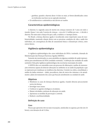 Guia de Vigilância em Saúde 
266 
- giardíase, quando a diarreia durar 14 dias ou mais, se forem identificados cistos 
ou trofozoítos nas fezes ou no aspirado intestinal. 
• Os antidiarreicos e antieméticos não devem ser usados. 
Características epidemiológicas 
A diarreia é a segunda causa de mortes em crianças menores de 5 anos em todo o 
mundo. Quase 1 em cada 5 mortes de crianças – cerca de 1,5 milhão por ano – é devido à 
diarreia. Ela mata mais crianças do que a aids, a malária e o sarampo juntos. 
No Brasil, a doença diarreica aguda é reconhecida como importante causa de mor-bimortalidade, 
mantendo relação direta com as precárias condições de vida e saúde dos 
indivíduos, em consequência da falta de saneamento básico e desnutrição crônica, entre 
outros fatores. 
Vigilância epidemiológica 
A vigilância epidemiológica dos casos individuais de DDA é sentinela, chamada de 
Monitorização das Doenças Diarreicas Agudas (MDDA). 
Somente são monitorados os casos atendidos em algumas unidades de saúde represen-tativas 
para atendimento de DDA (unidades sentinela). A definição das unidades de saúde 
sentinela é feita pela vigilância epidemiológica das secretarias municipais da saúde. 
A MDDA deve ser entendida como um processo de elaboração e análise de mensura-ções 
rotineiras capazes de detectar alterações no ambiente ou na saúde da população e que 
se expressem por mudanças na tendência das diarreias. Consiste na coleta, consolidação e 
análise de dados mínimos – idade, procedência, data do início dos sintomas e do atendi-mento 
e plano de tratamento dos casos que buscam atendimento na unidade de saúde. 
Objetivos 
• Monitorar os casos de doenças diarreicas agudas, visando detectar precocemente 
surtos da doença. 
• Investigar suas causas. 
• Conhecer os agentes etiológicos circulantes. 
• Manter atividades contínuas de educação em saúde. 
• Aprimorar as medidas de prevenção e controle. 
• Reduzir a morbimortalidade. 
Definição de caso 
Caso 
Pessoa que apresenta três ou mais evacuações, amolecidas ou aquosas, por dia (em 24 
horas), com duração de até 14 dias. 
 