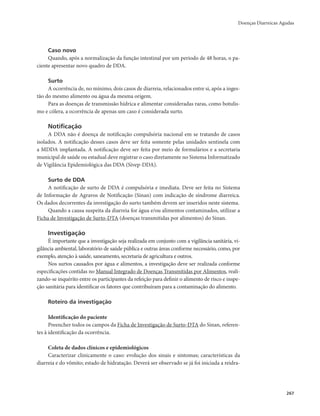 Doenças Diarreicas Agudas 
267 
Caso novo 
Quando, após a normalização da função intestinal por um período de 48 horas, o pa-ciente 
apresentar novo quadro de DDA. 
Surto 
A ocorrência de, no mínimo, dois casos de diarreia, relacionados entre si, após a inges-tão 
do mesmo alimento ou água da mesma origem. 
Para as doenças de transmissão hídrica e alimentar consideradas raras, como botulis-mo 
e cólera, a ocorrência de apenas um caso é considerada surto. 
Notificação 
A DDA não é doença de notificação compulsória nacional em se tratando de casos 
isolados. A notificação desses casos deve ser feita somente pelas unidades sentinela com 
a MDDA implantada. A notificação deve ser feita por meio de formulários e a secretaria 
municipal de saúde ou estadual deve registrar o caso diretamente no Sistema Informatizado 
de Vigilância Epidemiológica das DDA (Sivep-DDA). 
Surto de DDA 
A notificação de surto de DDA é compulsória e imediata. Deve ser feita no Sistema 
de Informação de Agravos de Notificação (Sinan) com indicação de síndrome diarreica. 
Os dados decorrentes da investigação do surto também devem ser inseridos neste sistema. 
Quando a causa suspeita da diarreia for água e/ou alimentos contaminados, utilizar a 
Ficha de Investigação de Surto-DTA (doenças transmitidas por alimentos) do Sinan. 
Investigação 
É importante que a investigação seja realizada em conjunto com a vigilância sanitária, vi-gilância 
ambiental, laboratório de saúde pública e outras áreas conforme necessário, como, por 
exemplo, atenção à saúde, saneamento, secretaria de agricultura e outros. 
Nos surtos causados por água e alimentos, a investigação deve ser realizada conforme 
especificações contidas no Manual Integrado de Doenças Transmitidas por Alimentos, reali-zando- 
se inquérito entre os participantes da refeição para definir o alimento de risco e inspe-ção 
sanitária para identificar os fatores que contribuíram para a contaminação do alimento. 
Roteiro da investigação 
Identificação do paciente 
Preencher todos os campos da Ficha de Investigação de Surto-DTA do Sinan, referen-tes 
à identificação da ocorrência. 
Coleta de dados clínicos e epidemiológicos 
Caracterizar clinicamente o caso: evolução dos sinais e sintomas; características da 
diarreia e do vômito; estado de hidratação. Deverá ser observado se já foi iniciada a reidra- 
 