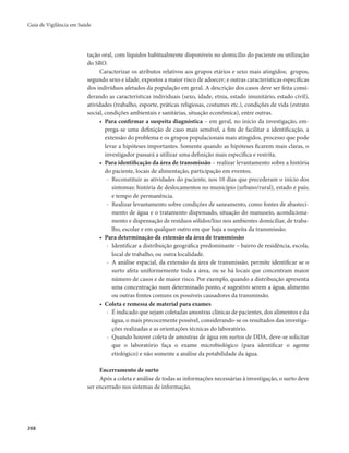 Guia de Vigilância em Saúde 
268 
tação oral, com líquidos habitualmente disponíveis no domicílio do paciente ou utilização 
do SRO. 
Caracterizar os atributos relativos aos grupos etários e sexo mais atingidos; grupos, 
segundo sexo e idade, expostos a maior risco de adoecer; e outras características específicas 
dos indivíduos afetados da população em geral. A descrição dos casos deve ser feita consi-derando 
as características individuais (sexo, idade, etnia, estado imunitário, estado civil), 
atividades (trabalho, esporte, práticas religiosas, costumes etc.), condições de vida (estrato 
social, condições ambientais e sanitárias, situação econômica), entre outras. 
• Para confirmar a suspeita diagnóstica – em geral, no início da investigação, em-prega- 
se uma definição de caso mais sensível, a fim de facilitar a identificação, a 
extensão do problema e os grupos populacionais mais atingidos, processo que pode 
levar a hipóteses importantes. Somente quando as hipóteses ficarem mais claras, o 
investigador passará a utilizar uma definição mais específica e restrita. 
• Para identificação da área de transmissão – realizar levantamento sobre a história 
do paciente, locais de alimentação, participação em eventos. 
- Reconstituir as atividades do paciente, nos 10 dias que precederam o início dos 
sintomas: história de deslocamentos no município (urbano/rural), estado e país; 
e tempo de permanência. 
- Realizar levantamento sobre condições de saneamento, como fontes de abasteci-mento 
de água e o tratamento dispensado, situação do manuseio, acondiciona-mento 
e dispensação de resíduos sólidos/lixo nos ambientes domiciliar, de traba-lho, 
escolar e em qualquer outro em que haja a suspeita da transmissão. 
• Para determinação da extensão da área de transmissão 
- Identificar a distribuição geográfica predominante – bairro de residência, escola, 
local de trabalho, ou outra localidade. 
- A análise espacial, da extensão da área de transmissão, permite identificar se o 
surto afeta uniformemente toda a área, ou se há locais que concentram maior 
número de casos e de maior risco. Por exemplo, quando a distribuição apresenta 
uma concentração num determinado ponto, é sugestivo serem a água, alimento 
ou outras fontes comuns os possíveis causadores da transmissão. 
• Coleta e remessa de material para exames 
- É indicado que sejam coletadas amostras clínicas de pacientes, dos alimentos e da 
água, o mais precocemente possível, considerando-se os resultados das investiga-ções 
realizadas e as orientações técnicas do laboratório. 
- Quando houver coleta de amostras de água em surtos de DDA, deve-se solicitar 
que o laboratório faça o exame microbiológico (para identificar o agente 
etiológico) e não somente a análise da potabilidade da água. 
Encerramento de surto 
Após a coleta e análise de todas as informações necessárias à investigação, o surto deve 
ser encerrado nos sistemas de informação. 
 
