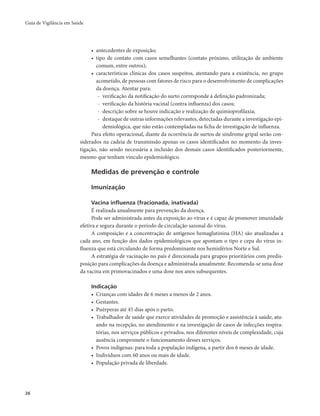 Guia de Vigilância em Saúde 
26 
• antecedentes de exposição; 
• tipo de contato com casos semelhantes (contato próximo, utilização de ambiente 
comum, entre outros); 
• características clínicas dos casos suspeitos, atentando para a existência, no grupo 
acometido, de pessoas com fatores de risco para o desenvolvimento de complicações 
da doença. Atentar para: 
- verificação da notificação do surto corresponde à definição padronizada; 
- verificação da história vacinal (contra influenza) dos casos; 
- descrição sobre se houve indicação e realização de quimioprofilaxia; 
- destaque de outras informações relevantes, detectadas durante a investigação epi-demiológica, 
que não estão contempladas na ficha de investigação de influenza. 
Para efeito operacional, diante da ocorrência de surtos de síndrome gripal serão con-siderados 
na cadeia de transmissão apenas os casos identificados no momento da inves-tigação, 
não sendo necessária a inclusão dos demais casos identificados posteriormente, 
mesmo que tenham vínculo epidemiológico. 
Medidas de prevenção e controle 
Imunização 
Vacina influenza (fracionada, inativada) 
É realizada anualmente para prevenção da doença. 
Pode ser administrada antes da exposição ao vírus e é capaz de promover imunidade 
efetiva e segura durante o período de circulação sazonal do vírus. 
A composição e a concentração de antígenos hemaglutinina (HA) são atualizadas a 
cada ano, em função dos dados epidemiológicos que apontam o tipo e cepa do vírus in-fluenza 
que está circulando de forma predominante nos hemisférios Norte e Sul. 
A estratégia de vacinação no país é direcionada para grupos prioritários com predis-posição 
para complicações da doença e administrada anualmente. Recomenda-se uma dose 
da vacina em primovacinados e uma dose nos anos subsequentes. 
Indicação 
• Crianças com idades de 6 meses a menos de 2 anos. 
• Gestantes. 
• Puérperas até 45 dias após o parto. 
• Trabalhador de saúde que exerce atividades de promoção e assistência à saúde, atu-ando 
na recepção, no atendimento e na investigação de casos de infecções respira-tórias, 
nos serviços públicos e privados, nos diferentes níveis de complexidade, cuja 
ausência compromete o funcionamento desses serviços. 
• Povos indígenas: para toda a população indígena, a partir dos 6 meses de idade. 
• Indivíduos com 60 anos ou mais de idade. 
• População privada de liberdade. 
 