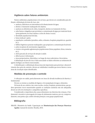 Doenças Diarreicas Agudas 
269 
Vigilância sobre fatores ambientais 
Fatores ambientais, populacionais e de serviços, que devem ser considerados para de-finição 
e delimitação de áreas de risco, são: 
• ausência, deficiência ou intermitência do abastecimento de água; 
• destino e tratamento inadequado dos dejetos; 
• ausência ou deficiência de coleta, transporte, destino ou tratamento do lixo; 
• solos baixos e alagadiços que permitam a contaminação da água por materiais fecais 
(principalmente em áreas sujeitas a ciclos de cheias e secas); 
• densidade populacional elevada; 
• baixa renda per capita; 
• populações confinadas (presídios, asilos, orfanatos, hospitais psiquiátricos, quartéis 
etc.); 
• hábitos higiênicos pessoais inadequados, que propiciem a contaminação fecal/oral; 
• polos receptores de movimentos migratórios; 
• eventos com grandes aglomerações populacionais (festas populares, feiras, romarias 
etc.); 
• oferta precária de serviços de atenção à saúde; 
• difícil acesso à informação; 
• áreas periportuárias, ribeirinhas e ao longo de eixos rodoviários e ferroviários. 
A delimitação da área de risco é feita associando-se dados referentes ao isolamento do 
agente etiológico aos fatores mencionados. 
A identificação e a delimitação dessas áreas são importantes para priorizar o desenvol-vimento 
das ações de controle e devem ser redefinidas à medida que novos fatores e novas 
áreas de circulação sejam identificados. 
Medidas de prevenção e controle 
A educação em saúde, particularmente em áreas de elevada incidência de diarreia, é 
fundamental. 
Devem-se orientar as medidas de higiene e de manipulação de água e alimentos. 
Os locais de uso coletivo, tais como escolas, creches, hospitais, penitenciárias, que po-dem 
apresentar riscos maximizados quando as condições sanitárias não são adequadas, 
devem ser alvo de orientações e campanhas específicas. 
Considerando a importância das causas alimentares nas diarreias das crianças, é fun-damental 
o incentivo à prorrogação do tempo de aleitamento materno, por ser, comprova-damente, 
uma prática que confere elevada proteção a esse grupo populacional. 
Bibliografia 
BRASIL. Ministério da Saúde. Capacitação em Monitorização das Doenças Diarreicas 
Agudas: manual do monitor. Brasília, 2010. 
 