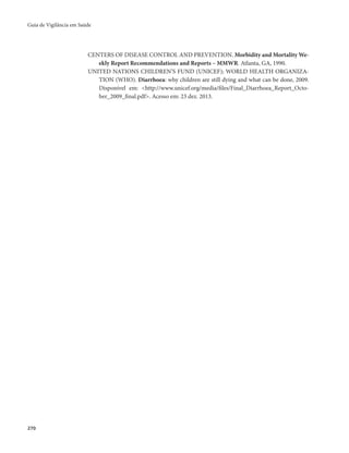 Guia de Vigilância em Saúde 
270 
CENTERS OF DISEASE CONTROL AND PREVENTION. Morbidity and Mortality We-ekly 
Report Recommendations and Reports – MMWR. Atlanta, GA, 1990. 
UNITED NATIONS CHILDREN’S FUND (UNICEF); WORLD HEALTH ORGANIZA-TION 
(WHO). Diarrhoea: why children are still dying and what can be done, 2009. 
Disponível em: <http://www.unicef.org/media/files/Final_Diarrhoea_Report_Octo-ber_ 
2009_final.pdf>. Acesso em: 23 dez. 2013. 
 