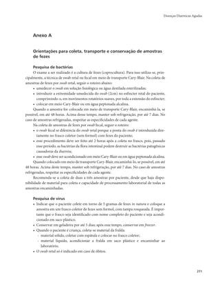 Doenças Diarreicas Agudas 
271 
Anexo A 
Orientações para coleta, transporte e conservação de amostras 
de fezes 
Pesquisa de bactérias 
O exame a ser realizado é a cultura de fezes (coprocultura). Para isso utiliza-se, prin-cipalmente, 
a técnica de swab retal ou fecal em meio de transporte Cary-Blair. Na coleta de 
amostras de fezes por swab retal, seguir o roteiro abaixo: 
• umedecer o swab em solução ﬁsiológica ou água destilada esterilizadas; 
• introduzir a extremidade umedecida do swab (2cm) no esfíncter retal do paciente, 
comprimindo-o, em movimentos rotatórios suaves, por toda a extensão do esfíncter; 
• colocar em meio Cary-Blair ou em água peptonada alcalina. 
Quando a amostra for colocada em meio de transporte Cary-Blair, encaminhá-la, se 
possível, em até 48 horas. Acima desse tempo, manter sob refrigeração, por até 7 dias. No 
caso de amostras refrigeradas, respeitar as especiﬁcidades de cada agente. 
Na coleta de amostras de fezes por swab fecal, seguir o roteiro: 
• o swab fecal se diferencia do swab retal porque a ponta do swab é introduzida dire-tamente 
no frasco coletor (sem formol) com fezes do paciente; 
• esse procedimento deve ser feito até 2 horas após a coleta no frasco, pois, passado 
esse período, as bactérias da flora intestinal podem destruir as bactérias patogênicas 
causadoras da diarreia; 
• esse swab deve ser acondicionado em meio Cary-Blair ou em água peptonada alcalina. 
Quando colocado em meio de transporte Cary-Blair, encaminhá-lo, se possível, em até 
48 horas. Acima deste tempo, manter sob refrigeração, por até 7 dias. No caso de amostras 
refrigeradas, respeitar as especiﬁcidades de cada agente. 
Recomenda-se a coleta de duas a três amostras por paciente, desde que haja dispo-nibilidade 
de material para coleta e capacidade de processamento laboratorial de todas as 
amostras encaminhadas. 
Pesquisa de vírus 
• Indicar que o paciente colete em torno de 5 gramas de fezes in natura e coloque a 
amostra em um frasco coletor de fezes sem formol, com tampa rosqueada. É impor-tante 
que o frasco seja identificado com nome completo do paciente e seja acondi-cionado 
em saco plástico. 
• Conservar em geladeira por até 5 dias; após esse tempo, conservar em freezer. 
• Quando o paciente é criança, coleta-se material da fralda: 
- material sólido, coletar com espátula e colocar no frasco coletor; 
- material líquido, acondicionar a fralda em saco plástico e encaminhar ao 
laboratório. 
• O swab retal só é indicado em caso de óbitos. 
 