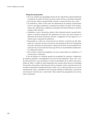 Guia de Vigilância em Saúde 
272 
Pesquisa de parasitos 
• Deve ser coletada uma quantidade mínima de 20 a 30g de fezes (aproximadamente 
a metade de um coletor de 50mL) em frasco coletor de fezes, com tampa rosqueada. 
• Em neonatos, colher na própria fralda, evitando o contato das fezes com a urina. 
• De preferência, colher as fezes antes da administração de qualquer medicamento, 
uma vez que alguns prejudicam a pesquisa dos parasitos em geral. Esses medica-mentos 
são: antidiarreicos, antibióticos, antiácidos, derivados de bismuto e de bário, 
vaselina e óleos minerais. 
• Antibióticos, como a tetraciclina, afetam a flora intestinal normal, causando dimi-nuição 
ou ausência temporária dos organismos nas fezes, pois esses parasitos se 
alimentam de bactérias intestinais. Portanto, o diagnóstico só será seguro de 2 a 3 
semanas após a suspensão do antibiótico. 
• Recomenda-se a coleta em conservante de, no mínimo, 3 amostras em dias alter-nados 
ou 5 amostras em dias consecutivos. Para pesquisa de larvas de Strongyloides 
stercoralis, trofozoítos de protozoários e Blastocystis hominis, há necessidade de ob-tenção 
de uma ou mais amostras frescas que devem ser encaminhadas imediatamen-te 
ao laboratório clínico. 
• Para verificar a eficácia da terapêutica, um novo exame deverá ser realizado 3 a 5 
semanas após o tratamento. 
O uso de laxantes só é indicado quando há necessidade de confirmar o diagnóstico 
de amebíase, giardíase e estrongiloidíase, por meio de fezes liquefeitas. Nesse caso, o mé-dico 
deve prescrever o uso de laxantes e os mais recomendados são os salinos, tais como o 
fosfato de sódio e o sulfato de sódio tamponado, pois causam menos danos na morfologia 
dos parasitos. Essa prática é indicada para clínicas e hospitais, onde os espécimes fecais são 
enviados ao laboratório imediatamente após a coleta. Caso a coleta seja feita em casa, enviar 
imediatamente todo o conteúdo de uma evacuação induzida ao laboratório, ou preservar 
uma fração do material com o conservante. Nesse material são pesquisados ovos, larvas, 
cistos e trofozoítos. 
 