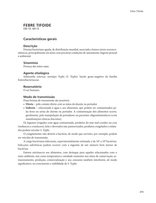 Febre Tifoide 
273 
FEBRE TIFOIDE 
CID 10: A01.0 
Características gerais 
Descrição 
Doença bacteriana aguda, de distribuição mundial, associada a baixos níveis socioeco-nômicos, 
principalmente em áreas com precárias condições de saneamento, higiene pessoal 
e ambiental. 
Sinonímia 
Doença das mãos sujas. 
Agente etiológico 
Salmonella enterica, sorotipo Typhi (S. Typhi), bacilo gram-negativo da família 
Enterobacteriaceae. 
Reservatório 
O ser humano. 
Modo de transmissão 
Duas formas de transmissão são possíveis: 
• Direta − pelo contato direto com as mãos do doente ou portador. 
• Indireta − relacionada à água e aos alimentos, que podem ser contaminados pe-las 
fezes ou urina do doente ou portador. A contaminação dos alimentos ocorre, 
geralmente, pela manipulação de portadores ou pacientes oligossintomáticos (com 
manifestações clínicas discretas). 
Os legumes irrigados com água contaminada, produtos do mar mal cozidos ou crus 
(moluscos e crustáceos), leite e derivados não pasteurizados, produtos congelados e enlata-dos 
podem veicular S. Typhi. 
O congelamento não destrói a bactéria, de modo que sorvetes, por exemplo, podem 
ser veículos de transmissão. 
A carga bacteriana infectante, experimentalmente estimada, é de 106 a 109 bactérias. 
Infecções subclínicas podem ocorrer com a ingestão de um número bem menor de 
bactérias. 
Fatores extrínsecos aos alimentos, com destaque para aqueles relacionados com o 
meio ambiente, tais como temperatura e umidade existentes nos sítios de conservação, ar-mazenamento, 
produção, comercialização e seu consumo também interferem, de modo 
significativo, no crescimento e viabilidade de S. Typhi. 
 