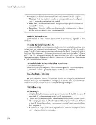 Guia de Vigilância em Saúde 
274 
Classificação de alguns alimentos segundo risco de contaminação por S. Typhi: 
• Alto risco – leite cru, moluscos, mexilhões, ostras, pescados crus, hortaliças, le-gumes 
e frutas não lavadas e água não potável. 
• Médio risco – alimentos intensamente manipulados logo após o cozimento ou 
requentados e massas. 
• Baixo risco – alimentos cozidos que são consumidos imediatamente, verduras 
fervidas, alimentos secos e carnes cozidas ou assadas. 
Período de incubação 
Normalmente, de uma a 3 semanas (em média, duas semanas), a depender da dose 
infectante. 
Período de transmissibilidade 
A transmissibilidade ocorre enquanto os bacilos estiverem sendo eliminados nas fezes 
ou na urina, o que, geralmente, acontece desde a 1a semana da doença até o fim da convales-cença. 
Cerca de 10% dos pacientes continuam eliminando bacilos até 3 meses após o início 
da doença. Além disso, de 2 a 5% dos pacientes transformam-se em portadores crônicos, 
após a cura. Estes são de extrema importância por constituírem o único elo da cadeia de 
transmissão da doença. Tanto entre os doentes, quanto entre os portadores, a eliminação da 
S. Typhi costuma ser intermitente. 
Suscetibilidade, vulnerabilidade e imunidade 
A suscetibilidade é geral. 
Indivíduos com acloridria gástrica, idosos e imunodeprimidos são mais vulneráveis. 
A imunidade adquirida após a infecção ou a vacinação não é definitiva. 
Manifestações clínicas 
Os sinais e sintomas clássicos são febre alta, cefaleia, mal-estar geral, dor abdominal, 
anorexia, dissociação pulso/temperatura, constipação ou diarreia, tosse seca, roséolas tífi-cas 
(manchas rosadas no tronco – achado raro) e hepatoesplenomegalia. 
Complicações 
Enterorragia 
• Complicação da 3a semana de doença que ocorre em cerca de 3 a 10% dos casos. A 
quantidade de perda sanguínea é variável e pode ser volumosa. 
• Quando maciça, observa-se queda súbita da temperatura, palidez, colapso circula-tório, 
agitação, sensação de sede intensa (sinais de choque hipovolêmico). Detectar 
os sinais de choque hipovolêmico precocemente é essencial para o manuseio clínico 
desta complicação. 
• A coloração do sangue pode variar, dependendo do intervalo de tempo decorrido 
entre o sangramento e a sua eliminação. 
 