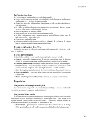Febre Tifoide 
275 
Perfuração intestinal 
• É a complicação mais temida, em virtude da gravidade. 
• Ocorre em 3% dos casos, surgindo por volta do 20o dia da doença, particularmente, 
nas formas graves e tardiamente diagnosticadas. 
• Caracteriza-se por dor súbita na fossa ilíaca direita, seguida por distensão e hiperes-tesia 
abdominal. 
• Os ruídos peristálticos diminuem ou desaparecem, a temperatura decresce rapida-mente, 
o pulso acelera, podendo surgir vômitos. 
• O doente apresenta-se ansioso e pálido. 
• Em poucas horas, surgem sinais e sintomas de peritonite. 
• As dores então atingem todo o abdome, surgem vômitos biliosos ou em borra de 
café, sudorese fria e respiração curta. 
• Desaparece a macicez hepática. 
• A imagem radiológica de pneumoperitônio é indicativa de perfuração de víscera 
oca; no entanto, sua ausência não afasta o diagnóstico. 
Outras complicações digestivas 
Colecistite, ulceração de cólon, estomatites, parotidites, pancreatite e abscessos esplê-nicos 
ou hepáticos. 
Demais complicações 
Outros órgãos também podem manifestar complicações das mais variadas: 
• Coração − miocardite tífica decorrente da toxemia, constituindo causa de óbito em 
virtude da insuficiência cardíaca, inicialmente direita e, posteriormente, global. 
• Complicações vasculares − flebites que surgem nos casos de evolução mais prolongada. 
• Sistema nervoso − encefalites (formas bulbares, cerebelares e corticais), podendo 
ocorrer alterações psíquicas, como meningite purulenta e neurite periférica. 
• Rins − lesões glomerulares. Raramente observa-se proteinúria e hematúria transitória. 
• Ossos e articulações − processos de periostites, osteítes, osteomielites, monoartrites 
e poliartrites. 
• Outras complicações menos frequentes − miosite, iridociclite e coriorretinite. 
Diagnóstico 
Diagnóstico clínico-epidemiológico 
Caso clinicamente compatível, com associação epidemiológica a um caso confirmado 
por critério laboratorial e/ou a uma região endêmica. 
Diagnóstico laboratorial 
É realizado através de: isolamento e identificação do agente etiológico, nas diferentes 
fases clínicas, a partir do sangue (hemocultura), fezes (coprocultura), e em menor escala 
aspirado medular (mielocultura) e urina (urocultura). O diagnóstico também pode ser re-alizado 
pela técnica da reação em cadeia da polimerase (PCR). 
• Hemocultura − apresenta maior positividade nas duas semanas iniciais da doença 
(75%, aproximadamente), devendo o sangue ser colhido, de preferência, antes que o 
 