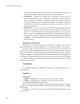 Guia de Vigilância em Saúde 
276 
paciente tenha tomado antibiótico. Recomenda-se a coleta de duas a 3 amostras, não 
havendo necessidade de intervalos maiores que 30 minutos entre elas. 
• Coprocultura − a pesquisa da S. Typhi nas fezes é indicada a partir da 2a até a 5ª 
semana da doença, assim como no estágio de convalescença e na pesquisa de porta-dores. 
No estado de convalescença, é indicada a coleta de amostras do material com 
intervalos de 24 horas. No caso da suspeita de portadores assintomáticos, particular-mente 
aqueles envolvidos na manipulação de alimentos, recomenda-se a coleta de 7 
amostras sequenciadas. 
• Mielocultura − trata-se do exame mais sensível (90% de sensibilidade). Além disso, 
apresenta a vantagem de se mostrar positivo mesmo na vigência de antibioticotera-pia 
prévia. As desvantagens são o desconforto para o doente, por ser um procedi-mento 
invasivo, e a necessidade de pessoal médico com treinamento específico para 
o procedimento de punção medular, por se tratar de processo de alta complexidade. 
• Urocultura − tem valor diagnóstico limitado; a positividade máxima ocorre na 3ª 
semana de doença. 
Diagnóstico diferencial 
Deve ser feito com todas as doenças entéricas de diversas etiologias, como, por exem-plo, 
Salmonella entérica sorotipo Paratyphi A, B, C, Yersinia enterocolítica, entre outras. 
Devido ao quadro clínico inespecífico, doenças como pneumonias; tuberculose (pul-monar, 
miliar, intestinal, meningoencefalite e peritonite); meningoencefalites; septicemia 
por agentes piogênicos; colecistite aguda; peritonite bacteriana; forma toxêmica de esquis-tossomose 
mansônica; mononucleose infecciosa; febre reumática; doença de Hodgkin; abs-cesso 
hepático; abscesso subfrênico; apendicite aguda; infecção do trato urinário; leptospi-rose; 
malária; toxoplasmose; tripanossomíase e endocardite bacteriana devem fazer parte 
do diagnóstico diferencial. 
Tratamento 
O tratamento é, geralmente, ambulatorial, reservando-se a hospitalização para os ca-sos 
mais graves. 
Específico 
Cloranfenicol 
• Adultos − 50mg/kg/dia, de 6 em 6 horas, até a dose máxima de 4g/dia. 
• Crianças − 50mg/kg/dia, de 6 em 6 horas, até a dose máxima de 3g/dia. 
A via de administração preferencial é a oral. 
Quando os doentes tornam-se afebris, o que em geral ocorre a partir do 5º dia de tra-tamento, 
as doses do cloranfenicol devem ser reduzidas para 2g/dia (adultos) e 30mg/kg/ 
dia (crianças). 
O tratamento é mantido por 15 dias após o último dia de febre, perfazendo um máxi-mo 
de 21 dias. 
 