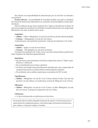 Febre Tifoide 
277 
Nos doentes com impossibilidade de administração por via oral deve ser utilizada a 
via parenteral. 
Eventos adversos – há possibilidade de toxicidade medular, que pode se manifestar 
sob a forma de anemia (dose dependente) ou, raramente, de anemia aplástica (reação idios-sincrásica). 
Não há evidências de que exista resistência da S. Typhi ao cloranfenicol no Brasil. Os 
insucessos terapêuticos não devem ser atribuídos à resistência bacteriana, sem comprovação 
laboratorial e sem antes se afastar outras causas. 
Ampicilina 
• Adultos − 1.000 a 1.500mg/dose, via oral, de 6 em 6 horas, até dose máxima de 6g/dia. 
• Crianças − 100mg/kg/dia, via oral, de 6 em 6 horas. 
A administração oral é preferível à parenteral. A duração do tratamento é de 14 dias. 
Amoxicilina 
• Adultos − 3g/dia, via oral, de 8 em 8 horas. 
• Crianças − 100 mg/kg/dia, via oral, de 8 em 8 horas. 
A duração do tratamento é de 14 dias. Com o uso deste antimicrobiano, poderá haver 
maior frequência de intolerância gastrointestinal. 
Quinolonas 
• Há, pelo menos, duas quinolonas com eficácia comprovada contra a S. Typhi: a cipro-floxacina 
e a ofloxacina. 
• São contraindicadas para crianças e gestantes. 
• No Brasil, estas drogas estão particularmente indicadas para casos comprovados de 
resistência bacteriana aos antimicrobianos tradicionalmente utilizados. 
• Provavelmente, são as melhores opções para os portadores de HIV ou aids. 
Ciprofloxacina 
• Adultos − 500mg/dose, via oral, de 12 em 12 horas, durante 10 dias. Caso não seja 
possível a via oral, utilizar a via endovenosa, na dose de 200mg, de 12 em 12 horas. 
Ofloxacina 
• Adultos − 400mg/dose, via oral, de 12 em 12 horas ou 200 a 400mg/dose, via oral, 
de 8 em 8 horas. A duração do tratamento é de 10 a 14 dias. 
Ceftriaxona 
• 1 a 2g via intramuscular ou endovenosa em dose única. 
Os pacientes devem receber adequado tratamento de suporte. Convém atentar para o 
aparecimento de complicações graves, como hemorragia e perfuração intestinal, pois, 
para a última, a indicação cirúrgica é imediata. 
 
