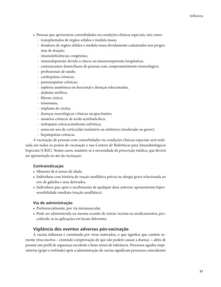 Influenza 
27 
• Pessoas que apresentem comorbidades ou condições clínicas especiais, tais como: 
- transplantados de órgãos sólidos e medula óssea; 
- doadores de órgãos sólidos e medula óssea devidamente cadastrados nos progra-mas 
de doação; 
- imunodeficiências congênitas; 
- imunodepressão devido a câncer ou imunossupressão terapêutica; 
- comunicantes domiciliares de pessoas com comprometimento imunológico; 
- profissionais de saúde; 
- cardiopatias crônicas; 
- pneumopatias crônicas; 
- asplenia anatômica ou funcional e doenças relacionadas; 
- diabetes mellitus; 
- fibrose cística; 
- trissomias; 
- implante de cóclea; 
- doenças neurológicas crônicas incapacitantes; 
- usuários crônicos de ácido acetilsalicílico; 
- nefropatia crônica/síndrome nefrótica; 
- asma em uso de corticoides inalatório ou sistêmico (moderado ou grave); 
- hepatopatias crônicas. 
A vacinação de pessoas com comorbidades ou condições clínicas especiais será reali-zada 
em todos os postos de vacinação e nos Centros de Referência para Imunobiológicos 
Especiais (CRIE). Nestes casos, mantém-se a necessidade de prescrição médica, que deverá 
ser apresentada no ato da vacinação. 
Contraindicação 
• Menores de 6 meses de idade. 
• Indivíduos com história de reação anafilática prévia ou alergia grave relacionada ao 
ovo de galinha e seus derivados. 
• Indivíduos que, após o recebimento de qualquer dose anterior, apresentaram hiper-sensibilidade 
imediata (reação anafilática). 
Via de administração 
• Preferencialmente, por via intramuscular. 
• Pode ser administrada na mesma ocasião de outras vacinas ou medicamentos, pro-cedendo- 
se às aplicações em locais diferentes. 
Vigilância dos eventos adversos pós-vacinação 
A vacina influenza é constituída por vírus inativados, o que significa que contém so-mente 
vírus mortos – existindo comprovação de que não podem causar a doença –, além de 
possuir um perfil de segurança excelente e bons níveis de tolerância. Processos agudos respi-ratórios 
(gripe e resfriado) após a administração da vacina significam processos coincidentes 
 