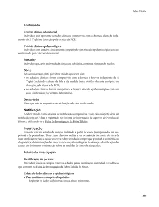 Febre Tifoide 
279 
Confirmado 
Critério clínico-laboratorial 
Indivíduo que apresente achados clínicos compatíveis com a doença, além de isola-mento 
de S. Typhi ou detecção pela técnica de PCR. 
Critério clínico-epidemiológico 
Indivíduo com quadro clinicamente compatível e com vínculo epidemiológico ao caso 
confirmado por critério laboratorial. 
Portador 
Indivíduo que, após enfermidade clínica ou subclínica, continua eliminando bacilos. 
Óbito 
Será considerado óbito por febre tifoide aquele em que: 
• os achados clínicos forem compatíveis com a doença e houver isolamento da S. 
Typhi (incluindo cultura da bile e da medula óssea, obtidas durante autópsia) ou 
detecção pela técnica de PCR; 
• os achados clínicos forem compatíveis e houver vínculo epidemiológico com um 
caso confirmado por critério laboratorial. 
Descartado 
Caso que não se enquadra nas definições de caso confirmado. 
Notificação 
A febre tifoide é uma doença de notificação compulsória. Todo caso suspeito deve ser 
notificado em até 7 dias e registrado no Sistema de Informação de Agravos de Notificação 
(Sinan), utilizando-se a Ficha de Investigação da Febre Tifoide. 
Investigação 
Consiste em um estudo de campo, realizado a partir de casos (comprovados ou sus-peitos) 
e de portadores. Tem como objetivo avaliar a sua ocorrência do ponto de vista de 
suas implicações para a saúde coletiva e deve conduzir sempre que possível à: confirmação 
diagnóstica; determinação das características epidemiológicas da doença; identificação das 
causas do fenômeno e orientação sobre as medidas de controle adequadas. 
Roteiro da investigação 
Identificação do paciente 
Preencher todos os campos relativos a dados gerais, notificação individual e residência, 
que constam na Ficha de Investigação da Febre Tifoide do Sinan. 
Coleta de dados clínicos e epidemiológicos 
• Para confirmar a suspeita diagnóstica 
- Registrar os dados da história clínica, sinais e sintomas. 
 