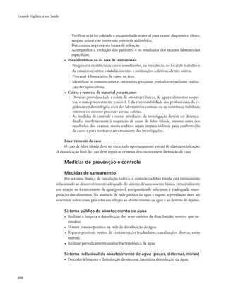 Guia de Vigilância em Saúde 
280 
- Verificar se já foi coletado e encaminhado material para exame diagnóstico (fezes, 
sangue, urina) e se houve uso prévio de antibiótico. 
- Determinar as prováveis fontes de infecção. 
- Acompanhar a evolução dos pacientes e os resultados dos exames laboratoriais 
específicos. 
• Para identificação da área de transmissão 
- Pesquisar a existência de casos semelhantes, na residência, no local de trabalho e 
de estudo ou outros estabelecimentos e instituições coletivas, dentre outros. 
- Proceder à busca ativa de casos na área. 
- Identificar os comunicantes e, entre estes, pesquisar portadores mediante realiza-ção 
de coprocultura. 
• Coleta e remessa de material para exames 
- Deve ser providenciada a coleta de amostras clínicas, de água e alimentos suspei-tos, 
o mais precocemente possível. É da responsabilidade dos profissionais da vi-gilância 
epidemiológica e/ou dos laboratórios centrais ou de referência viabilizar, 
orientar ou mesmo proceder a essas coletas. 
- As medidas de controle e outras atividades da investigação devem ser desenca-deadas 
imediatamente à suspeição de casos de febre tifoide, mesmo antes dos 
resultados dos exames, muito embora sejam imprescindíveis para confirmação 
de casos e para nortear o encerramento das investigações. 
Encerramento de caso 
O caso de febre tifoide deve ser encerrado oportunamente em até 60 dias da notificação. 
A classificação final do caso deve seguir os critérios descritos no item Definição de caso. 
Medidas de prevenção e controle 
Medidas de saneamento 
Por ser uma doença de veiculação hídrica, o controle da febre tifoide está intimamente 
relacionado ao desenvolvimento adequado do sistema de saneamento básico, principalmente 
em relação ao fornecimento de água potável, em quantidade suficiente, e à adequada mani-pulação 
dos alimentos. Na ausência de rede pública de água e esgoto, a população deve ser 
orientada sobre como proceder em relação ao abastecimento de água e ao destino de dejetos. 
Sistema público de abastecimento de água 
• Realizar a limpeza e desinfecção dos reservatórios de distribuição, sempre que ne-cessário. 
• Manter pressão positiva na rede de distribuição de água. 
• Reparar possíveis pontos de contaminação (rachaduras, canalizações abertas, entre 
outros). 
• Realizar periodicamente análise bacteriológica da água. 
Sistema individual de abastecimento de água (poços, cisternas, minas) 
• Proceder à limpeza e desinfecção do sistema, fazendo a desinfecção da água. 
 