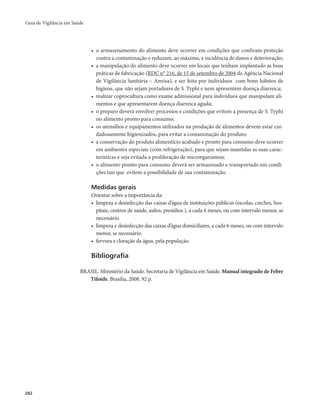 Guia de Vigilância em Saúde 
282 
• o armazenamento do alimento deve ocorrer em condições que confiram proteção 
contra a contaminação e reduzam, ao máximo, a incidência de danos e deterioração; 
• a manipulação do alimento deve ocorrer em locais que tenham implantado as boas 
práticas de fabricação (RDC n° 216, de 15 de setembro de 2004 da Agência Nacional 
de Vigilância Sanitária – Anvisa), e ser feita por indivíduos com bons hábitos de 
higiene, que não sejam portadores de S. Typhi e nem apresentem doença diarreica; 
• realizar coprocultura como exame admissional para indivíduos que manipulam ali-mentos 
e que apresentarem doença diarreica aguda; 
• o preparo deverá envolver processos e condições que evitem a presença de S. Typhi 
no alimento pronto para consumo; 
• os utensílios e equipamentos utilizados na produção de alimentos devem estar cui-dadosamente 
higienizados, para evitar a contaminação do produto; 
• a conservação do produto alimentício acabado e pronto para consumo deve ocorrer 
em ambientes especiais (com refrigeração), para que sejam mantidas as suas carac-terísticas 
e seja evitada a proliferação de microrganismos; 
• o alimento pronto para consumo deverá ser armazenado e transportado em condi-ções 
tais que evitem a possibilidade de sua contaminação. 
Medidas gerais 
Orientar sobre a importância da: 
• limpeza e desinfecção das caixas d’água de instituições públicas (escolas, creches, hos-pitais, 
centros de saúde, asilos, presídios ), a cada 6 meses, ou com intervalo menor, se 
necessário. 
• limpeza e desinfecção das caixas d’água domiciliares, a cada 6 meses, ou com intervalo 
menor, se necessário. 
• fervura e cloração da água, pela população. 
Bibliografia 
BRASIL. Ministério da Saúde. Secretaria de Vigilância em Saúde. Manual integrado de Febre 
Tifoide. Brasília, 2008. 92 p. 
 