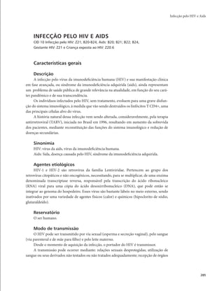 Infecção pelo HIV e Aids 
285 
INFECÇÃO PELO HIV E AIDS 
CID 10 Infecção pelo HIV: Z21; B20-B24, Aids: B20; B21; B22; B24, 
Gestante HIV: Z21 e Criança exposta ao HIV: Z20.6 
Características gerais 
Descrição 
A infecção pelo vírus da imunodeficiência humana (HIV) e sua manifestação clínica 
em fase avançada, ou síndrome da imunodeficiência adquirida (aids), ainda representam 
um problema de saúde pública de grande relevância na atualidade, em função do seu cará-ter 
pandêmico e de sua transcendência. 
Os indivíduos infectados pelo HIV, sem tratamento, evoluem para uma grave disfun-ção 
do sistema imunológico, à medida que vão sendo destruídos os linfócitos T CD4+, uma 
das principais células alvo do vírus. 
A história natural dessa infecção vem sendo alterada, consideravelmente, pela terapia 
antirretroviral (TARV), iniciada no Brasil em 1996, resultando em aumento da sobrevida 
dos pacientes, mediante reconstituição das funções do sistema imunológico e redução de 
doenças secundárias. 
Sinonímia 
HIV: vírus da aids, vírus da imunodeficiência humana. 
Aids: Sida, doença causada pelo HIV, síndrome da imunodeficiência adquirida. 
Agentes etiológicos 
HIV-1 e HIV-2 são retrovírus da família Lentiviridae. Pertencem ao grupo dos 
retrovírus citopáticos e não oncogênicos, necessitando, para se multiplicar, de uma enzima 
denominada transcriptase reversa, responsável pela transcrição do ácido ribonucleico 
(RNA) viral para uma cópia do ácido desoxirribonucleico (DNA), que pode então se 
integrar ao genoma do hospedeiro. Esses vírus são bastante lábeis no meio externo, sendo 
inativados por uma variedade de agentes físicos (calor) e químicos (hipoclorito de sódio, 
glutaraldeído). 
Reservatório 
O ser humano. 
Modo de transmissão 
O HIV pode ser transmitido por via sexual (esperma e secreção vaginal), pelo sangue 
(via parenteral e de mãe para filho) e pelo leite materno. 
Desde o momento de aquisição da infecção, o portador do HIV é transmissor. 
A transmissão pode ocorrer mediante: relações sexuais desprotegidas; utilização de 
sangue ou seus derivados não testados ou não tratados adequadamente; recepção de órgãos 
 