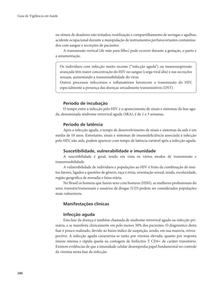Guia de Vigilância em Saúde 
286 
ou sêmen de doadores não testados; reutilização e compartilhamento de seringas e agulhas; 
acidente ocupacional durante a manipulação de instrumentos perfurocortantes contamina-dos 
com sangue e secreções de pacientes. 
A transmissão vertical (de mãe para filho) pode ocorrer durante a gestação, o parto e 
a amamentação. 
Os indivíduos com infecção muito recente (“infecção aguda”) ou imunossupressão 
avançada têm maior concentração do HIV no sangue (carga viral alta) e nas secreções 
sexuais, aumentando a transmissibilidade do vírus. 
Outros processos infecciosos e inflamatórios favorecem a transmissão do HIV, 
especialmente a presença das doenças sexualmente transmissíveis (DST). 
Período de incubação 
O tempo entre a infecção pelo HIV e o aparecimento de sinais e sintomas da fase agu-da, 
denominada síndrome retroviral aguda (SRA), é de 1 a 3 semanas. 
Período de latência 
Após a infecção aguda, o tempo de desenvolvimento de sinais e sintomas da aids é em 
média de 10 anos. Entretanto, sinais e sintomas de imunodeficiência associada à infecção 
pelo HIV, não aids, podem aparecer com tempo de latência variável após a infecção aguda. 
Suscetibilidade, vulnerabilidade e imunidade 
A suscetibilidade é geral, tendo em vista os vários modos de transmissão e 
transmissibilidade. 
A vulnerabilidade de indivíduos e populações ao HIV é fruto da combinação de mui-tos 
fatores, ligados a questões de gênero, raça e etnia, orientação sexual, renda, escolaridade, 
região geográfica de moradia e faixa etária. 
No Brasil os homens que fazem sexo com homens (HSH), as mulheres profissionais do 
sexo, travestis/transexuais e usuários de drogas (UD) podem ser considerados populações 
mais vulneráveis. 
Manifestações clínicas 
Infecção aguda 
Esta fase da doença é também chamada de síndrome retroviral aguda ou infecção pri-mária, 
e se manifesta clinicamente em pelo menos 50% dos pacientes. O diagnóstico desta 
fase é pouco realizado, devido ao baixo índice de suspeição, sendo, em sua maioria, retros-pectivo. 
A infecção aguda caracteriza-se tanto por viremia elevada, quanto por resposta 
imune intensa e rápida queda na contagem de linfócitos T CD4+ de caráter transitório. 
Existem evidências de que a imunidade celular desempenha papel fundamental no controle 
da viremia nesta fase da infecção. 
 