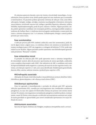 Infecção pelo HIV e Aids 
287 
Os sintomas aparecem durante o pico da viremia e da atividade imunológica. As ma-nifestações 
clínicas podem variar, desde quadro gripal até uma síndrome que se assemelha 
à mononucleose. Os pacientes podem apresentar sintomas de infecção viral, como febre, 
adenopatia, faringite, mialgia, artralgia, exantema maculopapular eritematoso; ulcerações 
mucocutâneas, envolvendo mucosa oral, esôfago e genitália; hiporexia, adinamia, cefaleia, 
fotofobia, hepatoesplenomegalia, perda de peso, náuseas e vômitos. Alguns pacientes, ain-da, 
podem apresentar candidíase oral, neuropatia periférica, meningoencefalite asséptica e 
síndrome de Guillain-Barré. A síndrome retroviral aguda é autolimitada e a maior parte dos 
sinais e sintomas desaparece em 3 a 4 semanas. Linfadenopatia, letargia e astenia podem 
persistir por vários meses. 
Fase assintomática 
A infecção precoce pelo HIV, também conhecida como fase assintomática, pode du-rar 
de alguns meses a alguns anos, e os sintomas clínicos são mínimos ou inexistentes. Os 
exames sorológicos para o HIV são reagentes e a contagem de linfócitos T CD4+ pode estar 
estável ou em declínio. Alguns pacientes podem apresentar uma linfoadenopatia generali-zada 
persistente, “flutuante” e indolor. 
Fase sintomática inicial 
O portador da infecção pelo HIV pode apresentar sinais e sintomas inespecíficos 
de intensidade variável, além de processos oportunistas de menor gravidade, conhecidos 
como complexo relacionado à aids (ARC). São indicativos de ARC a candidíase oral, testes 
de hipersensibilidade tardia negativos e a presença de mais de um dos seguintes sinais e sin-tomas, 
com duração superior a 1 mês, sem causa identificada: linfadenopatia generalizada, 
diarreia, febre, astenia, sudorese noturna e perda de peso superior a 10%. 
HIV/nefropatia associada 
Alterações da função renal relacionadas à imunodeficiência incluem distúrbios hidro-eletrolíticos, 
glomerulopatias, e até a doença renal crônica (DRC). 
Aids/doenças oportunistas 
Uma vez agravada a imunodepressão, o portador da infecção pelo HIV apresenta 
infecções oportunistas (IO), causadas por microrganismos não considerados usualmente 
patogênicos, ou seja, não capazes de desencadear doença em pessoas com sistema imune 
normal. No entanto, microrganismos normalmente patogênicos também podem, eventual-mente, 
causar IO. Porém, nessa situação, as infecções necessariamente assumem um caráter 
de maior gravidade ou agressividade, para serem consideradas oportunistas (ver seção De-finição 
de casos). 
Aids/tumores associados 
Sarcoma de Kaposi, linfomas não Hodgkin, neoplasias intraepiteliais anal e cervical. 
 