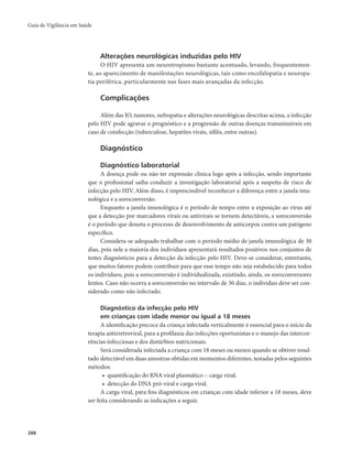 Guia de Vigilância em Saúde 
288 
Alterações neurológicas induzidas pelo HIV 
O HIV apresenta um neurotropismo bastante acentuado, levando, frequentemen-te, 
ao aparecimento de manifestações neurológicas, tais como encefalopatia e neuropa-tia 
periférica, particularmente nas fases mais avançadas da infecção. 
Complicações 
Além das IO, tumores, nefropatia e alterações neurológicas descritas acima, a infecção 
pelo HIV pode agravar o prognóstico e a progressão de outras doenças transmissíveis em 
caso de coinfecção (tuberculose, hepatites virais, sífilis, entre outras). 
Diagnóstico 
Diagnóstico laboratorial 
A doença pode ou não ter expressão clínica logo após a infecção, sendo importante 
que o profissional saiba conduzir a investigação laboratorial após a suspeita de risco de 
infecção pelo HIV. Além disso, é imprescindível reconhecer a diferença entre a janela imu-nológica 
e a soroconversão. 
Enquanto a janela imunológica é o período de tempo entre a exposição ao vírus até 
que a detecção por marcadores virais ou antivirais se tornem detectáveis, a soroconversão 
é o período que denota o processo de desenvolvimento de anticorpos contra um patógeno 
específico. 
Considera-se adequado trabalhar com o período médio de janela imunológica de 30 
dias, pois nele a maioria dos indivíduos apresentará resultados positivos nos conjuntos de 
testes diagnósticos para a detecção da infecção pelo HIV. Deve-se considerar, entretanto, 
que muitos fatores podem contribuir para que esse tempo não seja estabelecido para todos 
os indivíduos, pois a soroconversão é individualizada, existindo, ainda, os soroconversores 
lentos. Caso não ocorra a soroconversão no intervalo de 30 dias, o indivíduo deve ser con-siderado 
como não infectado. 
Diagnóstico da infecção pelo HIV 
em crianças com idade menor ou igual a 18 meses 
A identificação precoce da criança infectada verticalmente é essencial para o início da 
terapia antirretroviral, para a profilaxia das infecções oportunistas e o manejo das intercor-rências 
infecciosas e dos distúrbios nutricionais. 
Será considerada infectada a criança com 18 meses ou menos quando se obtiver resul-tado 
detectável em duas amostras obtidas em momentos diferentes, testadas pelos seguintes 
métodos: 
• quantificação do RNA viral plasmático – carga viral; 
• detecção do DNA pró-viral e carga viral. 
A carga viral, para fins diagnósticos em crianças com idade inferior a 18 meses, deve 
ser feita considerando as indicações a seguir. 
 