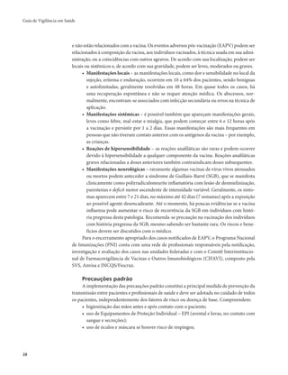 Guia de Vigilância em Saúde 
28 
e não estão relacionados com a vacina. Os eventos adversos pós-vacinação (EAPV) podem ser 
relacionados à composição da vacina, aos indivíduos vacinados, à técnica usada em sua admi-nistração, 
ou a coincidências com outros agravos. De acordo com sua localização, podem ser 
locais ou sistêmicos e, de acordo com sua gravidade, podem ser leves, moderados ou graves. 
• Manifestações locais – as manifestações locais, como dor e sensibilidade no local da 
injeção, eritema e enduração, ocorrem em 10 a 64% dos pacientes, sendo benignas 
e autolimitadas, geralmente resolvidas em 48 horas. Em quase todos os casos, há 
uma recuperação espontânea e não se requer atenção médica. Os abscessos, nor-malmente, 
encontram-se associados com infecção secundária ou erros na técnica de 
aplicação. 
• Manifestações sistêmicas – é possível também que apareçam manifestações gerais, 
leves como febre, mal-estar e mialgia, que podem começar entre 6 e 12 horas após 
a vacinação e persistir por 1 a 2 dias. Essas manifestações são mais frequentes em 
pessoas que não tiveram contato anterior com os antígenos da vacina – por exemplo, 
as crianças. 
• Reações de hipersensibilidade – as reações anafiláticas são raras e podem ocorrer 
devido à hipersensibilidade a qualquer componente da vacina. Reações anafiláticas 
graves relacionadas a doses anteriores também contraindicam doses subsequentes. 
• Manifestações neurológicas – raramente algumas vacinas de vírus vivos atenuados 
ou mortos podem anteceder a síndrome de Guillain-Barré (SGB), que se manifesta 
clinicamente como polirradiculoneurite inflamatória com lesão de desmielinização, 
parestesias e deficit motor ascendente de intensidade variável. Geralmente, os sinto-mas 
aparecem entre 7 e 21 dias, no máximo até 42 dias (7 semanas) após a exposição 
ao possível agente desencadeante. Até o momento, há poucas evidências se a vacina 
influenza pode aumentar o risco de recorrência da SGB em indivíduos com histó-ria 
pregressa desta patologia. Recomenda-se precaução na vacinação dos indivíduos 
com história pregressa da SGB, mesmo sabendo ser bastante rara. Os riscos e bene-fícios 
devem ser discutidos com o médico. 
Para o encerramento apropriado dos casos notificados de EAPV, o Programa Nacional 
de Imunizações (PNI) conta com uma rede de profissionais responsáveis pela notificação, 
investigação e avaliação dos casos nas unidades federadas e com o Comitê Interinstitucio-nal 
de Farmacovigilância de Vacinas e Outros Imunobiológicos (CIFAVI), composto pela 
SVS, Anvisa e INCQS/Fiocruz. 
Precauções padrão 
A implementação das precauções padrão constitui a principal medida de prevenção da 
transmissão entre pacientes e profissionais de saúde e deve ser adotada no cuidado de todos 
os pacientes, independentemente dos fatores de risco ou doença de base. Compreendem: 
• higienização das mãos antes e após contato com o paciente; 
• uso de Equipamentos de Proteção Individual – EPI (avental e luvas, no contato com 
sangue e secreções); 
• uso de óculos e máscara se houver risco de respingos; 
 