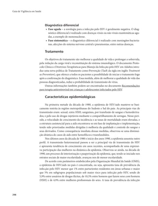 Guia de Vigilância em Saúde 
298 
Diagnóstico diferencial 
• Fase aguda – a sorologia para a infecção pelo HIV é geralmente negativa. O diag-nóstico 
diferencial é realizado com doenças virais ou não virais exantemáticas agu-das, 
a exemplo de mononucleose. 
• Fase sintomática – o diagnóstico diferencial é realizado com meningites bacteria-nas, 
afecções do sistema nervoso central e pneumonias, entre outras doenças. 
Tratamento 
Os objetivos do tratamento são melhorar a qualidade de vida e prolongar a sobrevida, 
pela redução da carga viral e reconstituição do sistema imunológico. O documento Proto-colo 
Clínico e Diretrizes Terapêuticas para Manejo da Infecção pelo HIV em Adultos intro-duz 
uma nova política de Tratamento como Prevenção (TasP, da sigla em inglês Treatment 
as Prevention), que oferece a todos os pacientes a possibilidade de iniciar o tratamento logo 
após a confirmação do diagnóstico. Essa medida, além de melhorar a qualidade de vida das 
pessoas diagnosticadas, reduz a probabilidade de transmissão do vírus. 
Outras informações também podem ser encontradas no documento Recomendações 
para terapia antirretroviral em crianças e adolescentes infectados pelo HIV. 
Características epidemiológicas 
Na primeira metade da década de 1980, a epidemia de HIV/aids manteve-se basi-camente 
restrita às regiões metropolitanas do Sudeste e Sul do país. As principais vias de 
transmissão eram: sexual, entre HSH; sanguínea, por transfusão de sangue e hemoderiva-dos; 
e pelo uso de drogas injetáveis mediante o compartilhamento de seringas. Nesse perí-odo, 
a velocidade de crescimento da incidência e as taxas de mortalidade eram elevadas, e 
a estrutura assistencial para a aids encontrava-se em fase de implantação e implementação, 
tendo sido priorizadas medidas dirigidas à melhoria da qualidade e controle do sangue e 
seus derivados. Como consequência imediata dessas medidas, observou-se uma diminui-ção 
drástica de casos de aids entre hemofílicos e transfundidos. 
Nos últimos anos da década de 1980 e início dos anos 1990, a epidemia assumiu outro 
perfil. A transmissão heterossexual passou a ser a principal via de transmissão do HIV 
e apresenta tendência de crescimento em anos recentes, acompanhada de uma expressi-va 
participação das mulheres na dinâmica da epidemia. Observou-se ainda, na década de 
1990, um processo de interiorização e pauperização da epidemia, que, tendo se iniciado nos 
estratos sociais de maior escolaridade, avançou nos de menor escolaridade. 
De acordo com parâmetros estabelecidos pela Organização Mundial da Saúde (OMS), 
a epidemia de HIV/aids no país é concentrada, ou seja, apresenta taxa de prevalência da 
infecção pelo HIV menor que 1% entre parturientes residentes em áreas urbanas e maior 
que 5% em subgrupos populacionais sob maior risco para infecção pelo HIV, sendo de 
5,9% entre usuários de drogas ilícitas, de 10,5% entre homens que fazem sexo com homens 
(HSH) e de 4,9% entre mulheres profissionais do sexo. A taxa de prevalência da infecção 
 