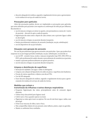 Influenza 
29 
• descarte adequado de resíduos, segundo o regulamento técnico para o gerenciamen-to 
de resíduos de serviços de saúde da Anvisa. 
Precauções para gotículas 
Além das precauções padrão, devem ser implantadas as precauções para gotículas, 
que serão utilizadas para pacientes com suspeita ou confirmação de infecção por influenza. 
Recomenda-se: 
• uso de máscara cirúrgica ao entrar no quarto, com permanência a menos de 1 metro 
do paciente – descartá-la após a saída do quarto; 
• higienização das mãos antes e depois de cada contato com o paciente (água e sabão 
ou álcool gel); 
• uso de máscara cirúrgica no paciente durante transporte; 
• limitar procedimentos indutores de aerossóis (intubação, sucção, nebulização); 
• uso de dispositivos de sucção fechados. 
Situações com geração de aerossóis 
No caso de procedimentos que gerem aerossóis com partículas <5μm, que podem ficar 
suspensas no ar por longos períodos (intubação, sucção, nebulização), recomenda-se: 
• uso de EPI - avental e luvas, óculos e máscara (respirador) tipo N95, N99, PFF2 ou 
PFF3, pelo profissional de saúde, durante o procedimento de assistência ao paciente; 
• manter o paciente preferencialmente em quarto privativo; 
• uso de máscara cirúrgica no paciente durante transporte. 
Limpeza e desinfecção de superfícies 
• Remoção de sujidades com água e sabão ou detergente. 
• Limpeza com solução de hipoclorito de sódio em pisos e superfícies dos banheiros. 
• Fricção de outras superfícies e objetos com álcool 70%. 
• Uso de EPI adequado. 
• Fazer descarte adequado de resíduos, segundo o regulamento técnico para o geren-ciamento 
de resíduos de serviços de saúde da Anvisa. 
Medidas que evitam a 
transmissão da influenza e outras doenças respiratórias 
• Frequente higienização das mãos, principalmente antes de consumir algum 
alimento. 
• Utilizar lenço descartável para higiene nasal. 
• Cobrir nariz e boca quando espirrar ou tossir. 
• Higienizar as mãos após tossir ou espirrar. No caso de não haver água e sabão, usar 
álcool gel. 
• Evitar tocar mucosas de olhos, nariz e boca. 
• Não compartilhar objetos de uso pessoal, como talheres, pratos, copos ou garrafas. 
• Manter os ambientes bem ventilados. 
 