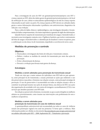 Infecção pelo HIV e Aids 
305 
Para a investigação de casos de HIV em gestante/parturiente/puérpera com HIV e 
criança exposta ao HIV, além dos dados gerais da gestante/parturiente/puérpera e do local 
de notificação do caso, coletar os antecedentes epidemiológicos da mãe da criança exposta 
relacionados ao pré-natal e ao parto. Da criança exposta ao HIV devem ser coletados dados 
gerais e outras informações relacionadas à profilaxia com antirretrovirais, diagnóstico da 
infecção e sua evolução. 
Para a coleta de dados clínicos e epidemiológicos, cuja investigação demanda o levanta-mento 
de dados comportamentais, é da maior importância a garantia do sigilo das informações. 
Quando houver suspeita de transmissão por transfusão de sangue e hemoderivados, é 
necessária uma investigação conjunta com a Vigilância Sanitária, que inclui o rastreamento 
da bolsa de sangue e hemoderivados e a identificação de doadores e outros receptores, para 
a confirmação ou não dessa via de transmissão, impedindo a ocorrência de novos casos. 
Medidas de prevenção e controle 
Objetivos 
• Desencadear a investigação das fontes de infecção e transmissão comuns. 
• Definir e indicar as medidas de controle da transmissão por meio das ações de 
prevenção. 
• Evitar a disseminação da doença. 
• Prevenir a evolução para formas mais graves da doença. 
Estratégias 
Medidas a serem adotadas para prevenção da transmissão sexual 
Tendo em vista que o maior número de indivíduos com HIV/aids no país apresen-ta, 
como principal via de transmissão, a sexual, priorizam-se ações que enfatizem o uso 
dos preservativos masculino e feminino nas relações sexuais, como principal estratégia de 
prevenção. O uso do preservativo é recomendado em todas as relações sexuais e deve se 
constituir no principal insumo nas ações de atenção básica, nas clínicas de DST, nas ações 
das organizações da sociedade civil, nos centros de testagem e aconselhamento (CTA) e nos 
serviços que atendem pacientes com HIV/aids. 
Em relação ao preservativo feminino, recomenda-se que as ações dirigidas às mulheres 
adotem-no, prioritariamente, como insumo nas intervenções com profissionais do sexo e 
mulheres soropositivas. 
Medidas a serem adotadas para 
prevenção da transmissão em caso de violência sexual 
A quimioprofilaxia antirretroviral está recomendada em todos os casos de violência 
sexual com penetração vaginal e/ou anal nas primeiras 72 horas após a violência. Mais 
informações podem ser obtidas no documento Recomendações para terapia antirretroviral 
em adultos infectados pelo HIV – 2008, Suplemento III – Tratamento e prevenção. 
 