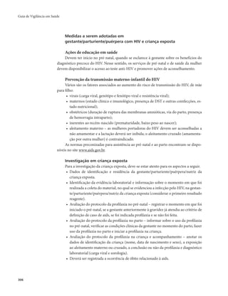 Guia de Vigilância em Saúde 
306 
Medidas a serem adotadas em 
gestante/parturiente/puérpera com HIV e criança exposta 
Ações de educação em saúde 
Devem ter início no pré-natal, quando se esclarece à gestante sobre os benefícios do 
diagnóstico precoce do HIV. Nesse sentido, os serviços de pré-natal e de saúde da mulher 
devem disponibilizar o acesso ao teste anti-HIV e promover ações de aconselhamento. 
Prevenção da transmissão materno-infantil do HIV 
Vários são os fatores associados ao aumento do risco de transmissão do HIV, de mãe 
para filho: 
• virais (carga viral, genótipo e fenótipo viral e resistência viral); 
• maternos (estado clínico e imunológico, presença de DST e outras coinfecções, es-tado 
nutricional); 
• obstétricos (duração de ruptura das membranas amnióticas, via do parto, presença 
de hemorragia intraparto); 
• inerentes ao recém-nascido (prematuridade, baixo peso ao nascer); 
• aleitamento materno – as mulheres portadoras do HIV devem ser aconselhadas a 
não amamentar e a lactação deverá ser inibida; o aleitamento cruzado (amamenta-ção 
por outra mulher) é contraindicado. 
As normas preconizadas para assistência ao pré-natal e ao parto encontram-se dispo-níveis 
no site www.aids.gov.br. 
Investigação em criança exposta 
Para a investigação da criança exposta, deve-se estar atento para os aspectos a seguir. 
• Dados de identificação e residência da gestante/parturiente/puérpera/nutriz da 
criança exposta. 
• Identificação da evidência laboratorial e informação sobre o momento em que foi 
realizada a coleta do material, no qual se evidenciou a infecção pelo HIV, na gestan-te/ 
parturiente/puérpera/nutriz da criança exposta (considerar o primeiro resultado 
reagente). 
• Avaliação do protocolo da profilaxia no pré-natal – registrar o momento em que foi 
iniciado o pré-natal, se a gestante anteriormente à gravidez já atendia ao critério de 
definição de caso de aids, se foi indicada profilaxia e se não foi feita. 
• Avaliação do protocolo da profilaxia no parto – informar sobre o uso da profilaxia 
no pré-natal, verificar as condições clínicas da gestante no momento do parto, fazer 
uso da profilaxia no parto e iniciar a profilaxia na criança. 
• Avaliação do protocolo da profilaxia na criança e acompanhamento – anotar os 
dados de identificação da criança (nome, data de nascimento e sexo), a exposição 
ao aleitamento materno ou cruzado, a conclusão ou não da profilaxia e diagnóstico 
laboratorial (carga viral e sorologia). 
• Deverá ser registrada a ocorrência de óbito relacionado à aids. 
 