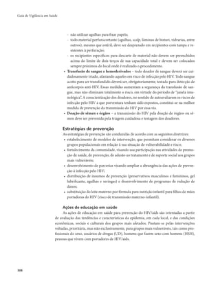 Guia de Vigilância em Saúde 
308 
- não utilizar agulhas para fixar papéis; 
- todo material perfurocortante (agulhas, scalp, lâminas de bisturi, vidrarias, entre 
outros), mesmo que estéril, deve ser desprezado em recipientes com tampa e re-sistentes 
à perfuração; 
- os recipientes específicos para descarte de material não devem ser preenchidos 
acima do limite de dois terços de sua capacidade total e devem ser colocados 
sempre próximos do local onde é realizado o procedimento. 
• Transfusão de sangue e hemoderivados – todo doador de sangue deverá ser cui-dadosamente 
triado, afastando aqueles em risco de infecção pelo HIV. Todo sangue 
aceito para ser transfundido deverá ser, obrigatoriamente, testado para detecção de 
anticorpos anti-HIV. Essas medidas aumentam a segurança da transfusão de san-gue, 
mas não eliminam totalmente o risco, em virtude do período de “janela imu-nológica”. 
A conscientização dos doadores, no sentido de autoavaliarem os riscos de 
infecção pelo HIV a que porventura tenham sido expostos, constitui-se na melhor 
medida de prevenção da transmissão do HIV por essa via. 
• Doação de sêmen e órgãos – a transmissão do HIV pela doação de órgãos ou sê-men 
deve ser prevenida pela triagem cuidadosa e testagem dos doadores. 
Estratégias de prevenção 
As estratégias de prevenção são conduzidas de acordo com as seguintes diretrizes: 
• estabelecimento de modelos de intervenção, que permitam considerar os diversos 
grupos populacionais em relação à sua situação de vulnerabilidade e risco; 
• fortalecimento da comunidade, visando sua participação nas atividades de promo-ção 
de saúde, de prevenção, de adesão ao tratamento e de suporte social aos grupos 
mais vulneráveis; 
• desenvolvimento de parcerias visando ampliar a abrangência das ações de preven-ção 
à infecção pelo HIV; 
• distribuição de insumos de prevenção (preservativos masculinos e femininos, gel 
lubrificante, agulhas e seringas) e desenvolvimento de programas de redução de 
danos; 
• substituição do leite materno por fórmula para nutrição infantil para filhos de mães 
portadoras do HIV (risco de transmissão materno-infantil). 
Ações de educação em saúde 
As ações de educação em saúde para prevenção do HIV/aids são orientadas a partir 
de avaliação das tendências e características da epidemia, em cada local, e das condições 
econômicas, sociais e culturais dos grupos mais afetados. Pautam-se pelas intervenções 
voltadas, prioritária, mas não exclusivamente, para grupos mais vulneráveis, tais como pro-fissionais 
do sexo, usuários de drogas (UD), homens que fazem sexo com homens (HSH), 
pessoas que vivem com portadores de HIV/aids. 
 