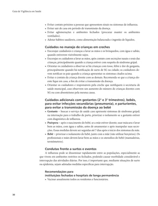 Guia de Vigilância em Saúde 
30 
• Evitar contato próximo a pessoas que apresentem sinais ou sintomas de influenza. 
• Evitar sair de casa em período de transmissão da doença. 
• Evitar aglomerações e ambientes fechados (procurar manter os ambientes 
ventilados). 
• Adotar hábitos saudáveis, como alimentação balanceada e ingestão de líquidos. 
Cuidados no manejo de crianças em creches 
• Encorajar cuidadores e crianças a lavar as mãos e os brinquedos, com água e sabão, 
quando estiverem visivelmente sujos. 
• Encorajar os cuidadores a lavar as mãos, após contato com secreções nasais e orais das 
crianças, principalmente quando a criança estiver com suspeita de síndrome gripal. 
• Orientar os cuidadores a observar se há crianças com tosse, febre e dor de garganta, 
principalmente quando há notificação de surto de SG na cidade; os cuidadores de-vem 
notificar os pais quando a criança apresentar os sintomas citados acima. 
• Evitar o contato da criança doente com as demais. Recomenda-se que a criança do-ente 
fique em casa, a fim de evitar a transmissão da doença. 
• Orientar os cuidadores e responsáveis pela creche que notifiquem à secretaria de 
saúde municipal, caso observem um aumento do número de crianças doentes com 
SG ou com absenteísmo pela mesma causa. 
Cuidados adicionais com gestantes (2° e 3° trimestres), bebês, 
para evitar infecções secundárias (pneumonia), e parturientes, 
para evitar a transmissão da doença ao bebê 
• Gestante − buscar o serviço de saúde caso apresente sintomas de síndrome gripal; 
na internação para o trabalho de parto, priorizar o isolamento se a gestante estiver 
com diagnóstico de influenza. 
• Puérpera − após o nascimento do bebê, se a mãe estiver doente, usar máscara e lavar 
bem as mãos, com água e sabão, antes de amamentar e após manipular suas secre-ções. 
Essas medidas devem ser seguidas até 7 dias após o início dos sintomas da mãe. 
• Bebê − priorizar o isolamento do bebê, junto com a mãe (não utilizar berçários). Os 
profissionais e mães devem lavar bem as mãos e os utensílios do bebê (mamadeiras, 
termômetros). 
Condutas frente a surtos e eventos 
A influenza pode se disseminar rapidamente entre as populações, especialmente as 
que vivem em ambientes restritos ou fechados, podendo causar morbidade considerável e 
interrupção das atividades diárias. Por isso, é importante que, mediante situações de surto 
ou epidemia, sejam adotadas medidas específicas para interrupção. 
Recomendações para 
instituições fechadas e hospitais de longa permanência 
• Vacinar anualmente todos os residentes e funcionários. 
 