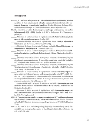 Infecção pelo HIV e Aids 
309 
Bibliografia 
BASTOS, F. I. Taxas de infecção de HIV e sífilis e inventário de conhecimento, atitudes 
e práticas de risco relacionadas às infecções sexualmente transmissíveis entre usu-ários 
de drogas em 10 municípios brasileiros. Brasília: Ministério da Saúde, 2009. 
Relatório técnico entregue ao Departamento de DST, Aids e Hepatites Virais. 
BRASIL. Ministério da Saúde. Recomendações para terapia antirretroviral em adultos 
infectados pelo HIV – 2008. Brasília, 2010. 207 p. Suplemento III – Tratamento e 
prevenção. 
______. Ministério da Saúde. Secretaria de Vigilância em Saúde. Critérios de definição de 
casos de aids em adultos e crianças. Brasília, 2005. 
______. Ministério da Saúde. Secretaria de Vigilância em Saúde. Doenças Infecciosas e 
Parasitárias: guia de bolso. 7. ed. Brasília, 2008. 372 p. 
______. Ministério da Saúde. Secretaria de Vigilância em Saúde. Manual Técnico para o 
Diagnostico da Infecção pelo HIV. Brasília, 2013. 55 p. 
______. Ministério da Saúde. Secretaria de Vigilância em Saúde. Protocolo Clínico e Di-retrizes 
Terapêuticas para Manejo da Infecção pelo HIV em Adultos. Brasília, 2013. 
216 p. 
______. Ministério da Saúde. Secretaria de Vigilância em Saúde. Recomendações para 
atendimento e acompanhamento de exposição ocupacional a material biológico: 
HIV e Hepatites B e C. Brasília, 2009. 2011 p. (Série Manuais, nº 85). 
______. Ministério da Saúde. Secretaria de Vigilância em Saúde. Recomendações para 
Terapia Antirretroviral em Crianças e Adolescentes Infectados pelo HIV. Brasília, 
2009. 2011 p. (Série Manuais, nº 85). 
______. Ministério da Saúde. Secretaria de Vigilância em Saúde. Recomendações para te-rapia 
antirretroviral em crianças e adolescentes infectados pelo HIV – 2009. Bra-sília, 
2011. 36 p. Suplemento II. Objetivos da terapia antirretroviral, recomendações 
de manejo da falha terapêutica, critérios de indicação de inibidores da protease para 
crianças e adolescentes. (Série Manuais, nº 85). 
______. Ministério da Saúde. Secretaria de Vigilância em Saúde. Recomendações para 
Profilaxia da Transmissão Materno-Infantil do HIV e Terapia Antirretroviral em 
Gestantes. Brasília, 2010. 
______. Ministério da Saúde. Secretaria de Vigilância em Saúde. Recomendações para te-rapia 
antirretroviral em crianças e adolescentes infectados pelo HIV – 2009. Brasí-lia, 
2010. 72 p. Suplemento I 
KERR, L. Comportamento, atitudes, práticas e prevalência de HIV e sífilis entre homens 
que fazem sexo com homens (HSH) em 10 cidades brasileiras. Brasília: Ministério 
da Saúde, 2009. Relatório técnico entregue ao Departamento de DST, AIDS e Hepatites 
Virais. 
SZWARCWALD, C. L. et al. HIV testing during pregnancy: use of secondary data to esti-mate 
2006 test coverage and prevalence in Brazil. Braz. J. Infect. Dis., Salvador, v. 12, 
n. 3, p. 167-172, 2008. 
 