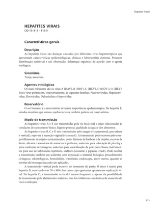 Hepatite Virais 
311 
HEPATITES VIRAIS 
CID 10: B15 – B19.9 
Características gerais 
Descrição 
As hepatites virais são doenças causadas por diferentes vírus hepatotrópicos que 
apresentam características epidemiológicas, clínicas e laboratoriais distintas. Possuem 
distribuição universal e são observadas diferenças regionais de acordo com o agente 
etiológico. 
Sinonímia 
Tiriça; amarelão. 
Agentes etiológicos 
Os mais relevantes são os vírus A (HAV), B (HBV), C (HCV), D (HDV) e E (HEV). 
Esses vírus pertencem, respectivamente, às seguintes famílias: Picornaviridae, Hepadnavi-ridae, 
Flaviviridae, Deltaviridae e Hepeviridae. 
Reservatório 
O ser humano é o reservatório de maior importância epidemiológica. Na hepatite E, 
estudos mostram que suínos, roedores e aves também podem ser reservatórios. 
Modo de transmissão 
As hepatites virais A e E são transmitidas pela via fecal-oral e estão relacionadas às 
condições de saneamento básico, higiene pessoal, qualidade da água e dos alimentos. 
As hepatites virais B, C e D são transmitidas pelo sangue (via parenteral, percutânea 
e vertical), esperma e secreção vaginal (via sexual). A transmissão pode ocorrer pelo com-partilhamento 
de objetos contaminados, como lâminas de barbear e de depilar, escovas de 
dente, alicates e acessórios de manicure e pedicure, materiais para colocação de piercing e 
para confecção de tatuagens, materiais para escarificação da pele para rituais, instrumen-tos 
para uso de substâncias injetáveis, inaláveis (cocaína) e pipadas (crack). Pode ocorrer 
a transmissão também em acidentes com exposição a material biológico, procedimentos 
cirúrgicos, odontológicos, hemodiálise, transfusão, endoscopia, entre outros, quando as 
normas de biossegurança não são aplicadas. 
A transmissão vertical pode ocorrer no momento do parto. O risco é maior para 
hepatite B, ocorrendo em 70 a 90% dos casos cujas gestantes apresentam replicação vi-ral. 
Na hepatite C, a transmissão vertical é menos frequente e, apesar da possibilidade 
de transmissão pelo aleitamento materno, não há evidências conclusivas de aumento do 
risco à infecção. 
 