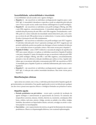 Hepatite Virais 
313 
Suscetibilidade, vulnerabilidade e imunidade 
A suscetibilidade varia de acordo com o agente etiológico. 
• Hepatite A – são suscetíveis os indivíduos sorologicamente negativos para o anti- 
HAV IgG. A imunidade é duradoura e específica e pode ser adquirida pela infecção 
com o vírus ou pela vacina, sendo essas formas indistinguíveis ao perfil sorológico. 
• Hepatite B – são suscetíveis os indivíduos com perfil sorológico HBsAg, anti-HBc 
e anti-HBs negativos, concomitantemente. A imunidade adquirida naturalmente é 
estabelecida pela presença do anti-HBc e anti-HBs reagentes. Eventualmente, o anti- 
HBc pode ser o único indicador da imunidade natural detectável, pois, com o tem-po, 
os níveis de anti-HBs podem tornar-se indetectáveis. A vacina contra a hepatite 
B induz à formação do anti-HBs isoladamente. 
• Hepatite C – são suscetíveis os indivíduos com perfil sorológico anti-HCV negativo. 
O indivíduo infectado pelo vírus C apresenta sorologia anti-HCV reagente por um 
período indefinido, porém esse padrão não distingue se houve resolução da infecção 
ou se o indivíduo tornou-se portador crônico. Não existe vacina para a hepatite C. 
• Hepatite D (Delta) – como o HDV é defectivo e necessita do antígeno de superfície do 
HBV para causar infecção e se replicar, os indivíduos suscetíveis à hepatite B também 
o são para a hepatite D. Assim, há situações em que os suscetíveis à infecção pelo HBV 
com perfil sorológico HBsAg, anti-HBc e anti-HBs negativos, concomitantemente, 
possuem o risco de sofrerem a infecção simultânea por ambos os vírus. Aqueles indi-víduos 
que se encontram infectados cronicamente pelo HBV são suscetíveis ao HDV. 
A imunidade para a hepatite D pode ser conferida indiretamente pela vacina contra a 
hepatite B. 
• Hepatite E – são suscetíveis os indivíduos sorologicamente negativos para o anti- 
HEV IgG. A infecção não confere imunidade duradoura. Não existe vacina para a 
hepatite E. 
Manifestações clínicas 
Após entrar em contato com o vírus, o individuo pode desenvolver hepatite aguda oli-go/ 
assintomática ou sintomática. Esse quadro agudo pode ocorrer na infecção por qualquer 
um dos vírus e possui seus aspectos clínicos e virológicos limitados aos primeiros 6 meses. 
Hepatite aguda 
• Período prodrômico ou pré-ictérico – ocorre após o período de incubação do 
agente etiológico e anteriormente ao aparecimento da icterícia. Os sintomas são 
inespecíficos: anorexia, náuseas, vômitos, diarreia ou, raramente, constipação, febre 
baixa, cefaleia, mal-estar, astenia e fadiga, aversão ao paladar e/ou olfato, mialgia, 
fotofobia, desconforto no hipocôndrio direito, urticária, artralgia ou artrite e exan-tema 
papular ou maculopapular. 
• Fase ictérica – com o aparecimento da icterícia, em geral, há diminuição dos sintomas 
prodrômicos. Observa-se hepatomegalia dolorosa, com ocasional esplenomegalia. 
 