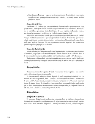 Guia de Vigilância em Saúde 
314 
• Fase de convalescença – segue-se ao desaparecimento da icterícia. A recuperação 
completa ocorre após algumas semanas, mas a fraqueza e o cansaço podem persistir 
por vários meses. 
Hepatite crônica 
Os vírus B, C e D são os que costumam causar doença crônica (persistência do vírus 
após 6 meses), e esta pode cursar de forma oligo/assintomática ou sintomática. Nesses ca-sos, 
os indivíduos apresentam sinais histológicos de lesão hepática (inflamação, com ou 
sem fibrose) e marcadores sorológicos ou virológicos de replicação viral. 
Indivíduos com infecção crônica, que não apresentam manifestações clínicas, com re-plicação 
viral baixa ou ausente e que não apresentam evidências de alterações graves à his-tologia 
hepática, são considerados portadores assintomáticos. Nessas situações, a evolução 
tende a ser benigna. Contudo, eles são capazes de transmitir hepatite e têm importância 
epidemiológica na propagação da endemia. 
Hepatite fulminante 
Termo utilizado para designar a insuficiência hepática aguda, caracterizada pelo surgimen-to 
de icterícia, coagulopatia e encefalopatia hepática em um intervalo de até 8 semanas. Trata-se 
de uma condição rara e potencialmente fatal, cuja letalidade é elevada (40 a 80% dos casos). 
Basicamente, a fisiopatologia está relacionada à degeneração e necrose maciça dos hepató-citos. 
O quadro neurológico progride para o coma ao longo de poucos dias após a apresentação 
inicial. 
Complicações 
Nos casos crônicos das hepatites B, C e D pode ocorrer cirrose hepática e suas compli-cações, 
além de carcinoma hepatocelular. 
O risco de cronificação pelo vírus B depende da idade na qual ocorre a infecção. Em 
menores de 1 ano chega a 90%, entre 1 e 5 anos o risco varia entre 20 e 50%, e em adultos é 
de cerca de 10%. Para o vírus C, a taxa de cronificação varia entre 60 e 90%, sendo maior em 
função de alguns fatores do hospedeiro (sexo masculino, imunodeficiências, idade maior 
que 40 anos). Na hepatite D, a cronicidade é elevada na superinfecção, chegando a mais de 
70% dos casos e menor na coinfecção, por volta de 5%. 
Diagnóstico 
Diagnóstico clínico 
A anamnese do paciente é fundamental para estabelecer as hipóteses diagnósticas e 
direcionar a pesquisa laboratorial na suspeita de hepatites virais. Deve ser realizada avalian-do- 
se a faixa etária, a história pregressa e a presença de fatores de risco, como o comparti- 
 