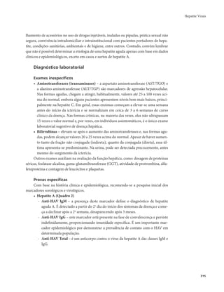Hepatite Virais 
315 
lhamento de acessórios no uso de drogas injetáveis, inaladas ou pipadas, prática sexual não 
segura, convivência intradomiciliar e intrainstitucional com pacientes portadores de hepa-tite, 
condições sanitárias, ambientais e de higiene, entre outros. Contudo, convém lembrar 
que não é possível determinar a etiologia de uma hepatite aguda apenas com base em dados 
clínicos e epidemiológicos, exceto em casos e surtos de hepatite A. 
Diagnóstico laboratorial 
Exames inespecíficos 
• Aminotransferases (transaminases) – a aspartato aminotransferase (AST/TGO) e 
a alanino aminotransferase (ALT/TGP) são marcadores de agressão hepatocelular. 
Nas formas agudas, chegam a atingir, habitualmente, valores até 25 a 100 vezes aci-ma 
do normal, embora alguns pacientes apresentem níveis bem mais baixos, princi-palmente 
na hepatite C. Em geral, essas enzimas começam a elevar-se uma semana 
antes do início da icterícia e se normalizam em cerca de 3 a 6 semanas de curso 
clínico da doença. Nas formas crônicas, na maioria das vezes, elas não ultrapassam 
15 vezes o valor normal e, por vezes, em indivíduos assintomáticos, é o único exame 
laboratorial sugestivo de doença hepática. 
• Bilirrubinas – elevam-se após o aumento das aminotransferases e, nas formas agu-das, 
podem alcançar valores 20 a 25 vezes acima do normal. Apesar de haver aumen-to 
tanto da fração não conjugada (indireta), quanto da conjugada (direta), essa úl-tima 
apresenta-se predominante. Na urina, pode ser detectada precocemente, antes 
mesmo do surgimento da icterícia. 
Outros exames auxiliam na avaliação da função hepática, como: dosagem de proteínas 
séricas, fosfatase alcalina, gama-glutamiltransferase (GGT), atividade de protrombina, alfa-fetoproteína 
e contagem de leucócitos e plaquetas. 
Provas específicas 
Com base na história clínica e epidemiológica, recomenda-se a pesquisa inicial dos 
marcadores sorológicos e virológicos. 
• Hepatite A (Quadro 2) 
- Anti-HAV IgM – a presença deste marcador define o diagnóstico de hepatite 
aguda A. É detectado a partir do 2o dia do início dos sintomas da doença e come-ça 
a declinar após a 2a semana, desaparecendo após 3 meses. 
- Anti-HAV IgG – este marcador está presente na fase de convalescença e persiste 
indefinidamente, proporcionando imunidade específica. É um importante mar-cador 
epidemiológico por demonstrar a prevalência de contato com o HAV em 
determinada população. 
- Anti-HAV Total – é um anticorpo contra o vírus da hepatite A das classes IgM e 
IgG. 
 