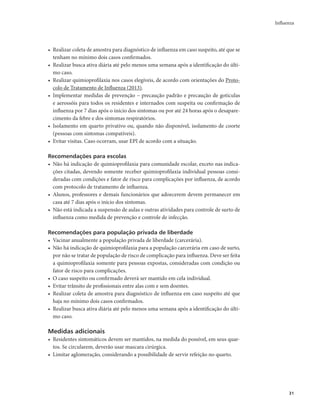 Influenza 
31 
• Realizar coleta de amostra para diagnóstico de influenza em caso suspeito, até que se 
tenham no mínimo dois casos confirmados. 
• Realizar busca ativa diária até pelo menos uma semana após a identificação do últi-mo 
caso. 
• Realizar quimioprofilaxia nos casos elegíveis, de acordo com orientações do Proto-colo 
de Tratamento de Influenza (2013). 
• Implementar medidas de prevenção – precaução padrão e precaução de gotículas 
e aerossóis para todos os residentes e internados com suspeita ou confirmação de 
influenza por 7 dias após o início dos sintomas ou por até 24 horas após o desapare-cimento 
da febre e dos sintomas respiratórios. 
• Isolamento em quarto privativo ou, quando não disponível, isolamento de coorte 
(pessoas com sintomas compatíveis). 
• Evitar visitas. Caso ocorram, usar EPI de acordo com a situação. 
Recomendações para escolas 
• Não há indicação de quimioprofilaxia para comunidade escolar, exceto nas indica-ções 
citadas, devendo somente receber quimioprofilaxia individual pessoas consi-deradas 
com condições e fator de risco para complicações por influenza, de acordo 
com protocolo de tratamento de influenza. 
• Alunos, professores e demais funcionários que adoecerem devem permanecer em 
casa até 7 dias após o início dos sintomas. 
• Não está indicada a suspensão de aulas e outras atividades para controle de surto de 
influenza como medida de prevenção e controle de infecção. 
Recomendações para população privada de liberdade 
• Vacinar anualmente a população privada de liberdade (carcerária). 
• Não há indicação de quimioprofilaxia para a população carcerária em caso de surto, 
por não se tratar de população de risco de complicação para influenza. Deve ser feita 
a quimioprofilaxia somente para pessoas expostas, consideradas com condição ou 
fator de risco para complicações. 
• O caso suspeito ou confirmado deverá ser mantido em cela individual. 
• Evitar trânsito de profissionais entre alas com e sem doentes. 
• Realizar coleta de amostra para diagnóstico de influenza em caso suspeito até que 
haja no mínimo dois casos confirmados. 
• Realizar busca ativa diária até pelo menos uma semana após a identificação do últi-mo 
caso. 
Medidas adicionais 
• Residentes sintomáticos devem ser mantidos, na medida do possível, em seus quar-tos. 
Se circularem, deverão usar mascara cirúrgica. 
• Limitar aglomeração, considerando a possibilidade de servir refeição no quarto. 
 