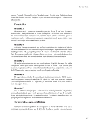 Hepatite Virais 
319 
mentos: Protocolo Clínico e Diretrizes Terapêuticas para Hepatite Viral C e Coinfecções; e 
Protocolo Clínico e Diretrizes Terapêuticas para o Tratamento da Hepatite Viral Crônica B 
e Coinfecções. 
Prognóstico 
Hepatite A 
Geralmente, após 3 meses o paciente está recuperado. Apesar de não haver forma crô-nica 
da doença, há a possibilidade de formas prolongadas e recorrentes, com manutenção 
das aminotransferases em níveis elevados, por vários meses. A forma fulminante, apesar de 
rara (menos que 0,1 a 0,4% dos casos), apresenta prognóstico ruim. O quadro clínico é mais 
intenso à medida que aumenta a idade do paciente. 
Hepatite B 
A hepatite B aguda normalmente tem um bom prognóstico, com resolução da infecção 
em cerca de 90 a 95% dos casos. Menos de 1% poderá evoluir para hepatite fulminante. Cerca 
de 10% persistirão HBsAg reagentes por mais de 6 meses, caracterizando a hepatite crônica. 
Parte dos pacientes com hepatite crônica evoluirão para cirrose e outros poderão desenvolver 
carcinoma hepatocelular sem, necessariamente, terem apresentado cirrose hepática. 
Hepatite C 
Na ausência de tratamento, ocorre a cronificação em 60 a 90% dos casos. Em média 
20% podem evoluir para cirrose em um período de 20 a 30 anos e 1 a 5% evoluem para 
carcinoma hepatocelular. O uso concomitante de bebida alcoólica, em pacientes portadores 
do HCV, determina maior propensão para desenvolver cirrose hepática. 
Hepatite D 
Na superinfecção, o índice de cronicidade é significativamente maior (70%), se com-parado 
ao que ocorre na coinfecção (5%). Na coinfecção, pode haver uma taxa maior de 
casos de hepatite fulminante. Já a superinfecção determina, muitas vezes, uma evolução 
mais rápida para cirrose. 
Hepatite E 
Não há relato de evolução para a cronicidade ou viremia persistente. Em gestantes, 
porém, a hepatite é mais grave e pode apresentar formas fulminantes. A taxa de mortalida-de 
em gestantes pode chegar a 25%, especialmente no 3° trimestre, podendo ocorrer, em 
qualquer período da gestação, abortos e mortes intrauterinas. 
Características epidemiológicas 
Por representarem um problema de saúde pública no Brasil, as hepatites virais são de 
notificação compulsória desde o ano de 1996. No Brasil e no mundo, o comportamento 
 