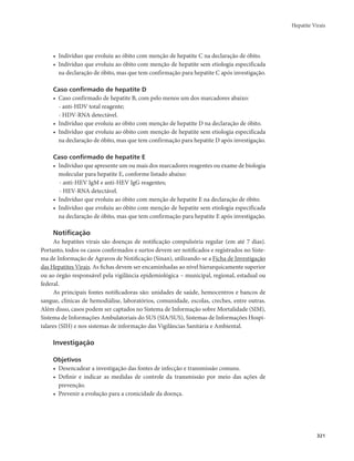 Hepatite Virais 
321 
• Indivíduo que evoluiu ao óbito com menção de hepatite C na declaração de óbito. 
• Indivíduo que evoluiu ao óbito com menção de hepatite sem etiologia especificada 
na declaração de óbito, mas que tem confirmação para hepatite C após investigação. 
Caso confirmado de hepatite D 
• Caso confirmado de hepatite B, com pelo menos um dos marcadores abaixo: 
- anti-HDV total reagente; 
- HDV-RNA detectável. 
• Indivíduo que evoluiu ao óbito com menção de hepatite D na declaração de óbito. 
• Indivíduo que evoluiu ao óbito com menção de hepatite sem etiologia especificada 
na declaração de óbito, mas que tem confirmação para hepatite D após investigação. 
Caso confirmado de hepatite E 
• Indivíduo que apresente um ou mais dos marcadores reagentes ou exame de biologia 
molecular para hepatite E, conforme listado abaixo: 
- anti-HEV IgM e anti-HEV IgG reagentes; 
- HEV-RNA detectável. 
• Indivíduo que evoluiu ao óbito com menção de hepatite E na declaração de óbito. 
• Indivíduo que evoluiu ao óbito com menção de hepatite sem etiologia especificada 
na declaração de óbito, mas que tem confirmação para hepatite E após investigação. 
Notificação 
As hepatites virais são doenças de notificação compulsória regular (em até 7 dias). 
Portanto, todos os casos confirmados e surtos devem ser notificados e registrados no Siste-ma 
de Informação de Agravos de Notificação (Sinan), utilizando-se a Ficha de Investigação 
das Hepatites Virais. As fichas devem ser encaminhadas ao nível hierarquicamente superior 
ou ao órgão responsável pela vigilância epidemiológica – municipal, regional, estadual ou 
federal. 
As principais fontes notificadoras são: unidades de saúde, hemocentros e bancos de 
sangue, clínicas de hemodiálise, laboratórios, comunidade, escolas, creches, entre outras. 
Além disso, casos podem ser captados no Sistema de Informação sobre Mortalidade (SIM), 
Sistema de Informações Ambulatoriais do SUS (SIA/SUS), Sistemas de Informações Hospi-talares 
(SIH) e nos sistemas de informação das Vigilâncias Sanitária e Ambiental. 
Investigação 
Objetivos 
• Desencadear a investigação das fontes de infecção e transmissão comuns. 
• Definir e indicar as medidas de controle da transmissão por meio das ações de 
prevenção. 
• Prevenir a evolução para a cronicidade da doença. 
 