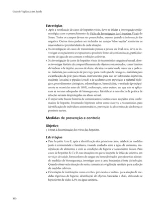 Guia de Vigilância em Saúde 
322 
Estratégias 
• Após a notificação de casos de hepatites virais, deve-se iniciar a investigação epide-miológica 
com o preenchimento da Ficha de Investigação das Hepatites Virais do 
Sinan. Todos os campos devem ser preenchidos, mesmo quando a informação for 
negativa. Outros itens podem ser incluídos no campo “observações”, conforme as 
necessidades e peculiaridades de cada situação. 
• Na investigação de casos de transmissão pessoa a pessoa ou fecal-oral, deve-se in-vestigar 
se os pacientes se expuseram a possíveis fontes de contaminação, particular-mente 
de água de uso comum e refeições coletivas. 
• Na investigação de casos de hepatites virais de transmissão sanguínea/sexual, deve-se 
investigar história de compartilhamento de objetos contaminados, como lâminas 
de barbear e de depilar, escovas de dente, alicates e acessórios de manicure e pedicu-re, 
materiais para colocação de piercing e para confecção de tatuagens, materiais para 
escarificação da pele para rituais, instrumentos para uso de substâncias injetáveis, 
inaláveis (cocaína) e pipadas (crack) e de acidentes com exposição a material bioló-gico, 
procedimentos cirúrgicos, odontológicos, hemodiálise, transfusão (principal-mente 
se ocorridas antes de 1993), endoscopia, entre outros, em que não se aplica-ram 
as normas adequadas de biossegurança. Identificar a ocorrência da prática de 
relações sexuais desprotegidas ou abuso sexual. 
• É importante buscar história de comunicantes e outros casos suspeitos e/ou confir-mados 
de hepatite, levantando hipóteses sobre como ocorreu a transmissão, para 
identificação de indivíduos assintomáticos, prevenção da disseminação da doença e 
possíveis surtos. 
Medidas de prevenção e controle 
Objetivo 
• Evitar a disseminação dos vírus das hepatites. 
Estratégias 
• Para hepatite A ou E, após a identificação dos primeiros casos, estabelecer medidas 
junto à comunidade e familiares, visando cuidados com a água de consumo, ma-nipulação 
de alimentos e com as condições de higiene e saneamento básico. Para 
casos de hepatites B, C e D, nas situações em que se suspeite de infecção coletiva, em 
serviços de saúde, fornecedores de sangue ou hemoderivados que não estão adotan-do 
medidas de biossegurança, investigar caso a caso, buscando a fonte da infecção. 
Quando observada situação de surto, comunicar a vigilância sanitária para a adoção 
de medidas cabíveis. 
• Orientação de instituições como creches, pré-escolas e outras, para adoção de me-didas 
rigorosas de higiene, desinfecção de objetos, bancadas e chão, utilizando-se 
hipoclorito de sódio 2,5% ou água sanitária. 
 