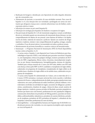Hepatite Virais 
323 
• Realização de lavagem e desinfecção com hipoclorito de sódio daqueles alimentos 
que são consumidos crus. 
• Afastamento do paciente, se necessário, de suas atividades normais. Para casos de 
hepatite A e E, essa situação deve ser reavaliada e prolongada em surtos em insti-tuições 
que abriguem crianças sem o controle esfincteriano (uso de fraldas), onde a 
exposição entérica é maior. 
• Solicitação de exames no pré-natal (hepatite B). 
• Solicitação de sorologia para hepatites de doadores e receptores de órgãos. 
• Para prevenção de hepatites B, C e D, de transmissão sanguínea e sexual, os indivíduos 
devem ser orientados quanto aos mecanismos de transmissão dessas doenças e ao não 
compartilhamento de objetos de uso pessoal, como lâminas de barbear e de depilar, 
escovas de dente, materiais de manicure e pedicure. Quanto aos usuários de drogas 
injetáveis e inaláveis, orientar o não compartilhamento de agulhas, seringas, canudos 
e cachimbos. O uso de preservativos é recomendado em todas as práticas sexuais. 
• Monitoramento de pacientes hemofílicos e usuários crônicos de hemoderivados. 
• Imunização – o Programa Nacional de Imunizações (PNI) do Brasil disponibiliza 
vacinas contra as hepatites A e B. 
- A vacina contra a hepatite A está disponível nos Centros de Referência para Imu-nobiológicos 
Especiais (CRIE) e está indicada para pacientes suscetíveis à hepatite 
A, com hepatopatias crônicas de qualquer etiologia, inclusive portadores do HCV 
e/ou do HBV, coagulopatias, fibrose cística, trissomias, imunodepressão terapêu-tica 
ou por doença imunodepressora, hemoglobinopatias, doenças de depósito. 
Também para crianças menores de 13 anos com HIV/aids, adultos com HIV/aids 
com doença crônica pelo HBV ou HCV, candidatos a transplantes de órgão sólidos, 
cadastrados em programas de transplantes, transplantados de órgão sólido ou de 
medula óssea e doadores de órgão sólido ou de medula óssea, cadastrados em pro-gramas 
de transplantes. 
- A vacina contra hepatite B é administrada em 3 doses, com os intervalos de 0, 1 e 
6 meses. O PNI normatiza a vacinação universal dos recém-nascidos e indivíduos 
menores de 49 anos e, independentemente da idade, para grupos populacionais mais 
vulneráveis, tais como: profissionais de saúde, bombeiros, policiais militares, civis e 
rodoviários envolvidos em atividade de resgate, carcereiros de delegacias e peniten-ciárias, 
caminhoneiros, doadores de sangue, vítimas de abuso sexual, usuários de 
drogas injetáveis e inaláveis, pessoas privadas de liberdade, pacientes psiquiátricos, 
homens que fazem sexo com homens, profissionais do sexo, populações indígenas, 
comunicantes domiciliares de portadores de HBsAg positivos, pacientes em hemo-diálise, 
politransfundidos, talassêmicos, portadores de anemia falciforme, portado-res 
de neoplasias, portadores de HIV, portadores de hepatite C, coletadores de lixo 
hospitalar e domiciliar, profissionais do ramo da beleza. 
• Imunoglobulina – a imunoglobulina humana anti-hepatite tipo B (IGHAB) é in-dicada 
para pessoas não vacinadas, ou com esquema incompleto, após exposição 
ao vírus da hepatite B. 
 