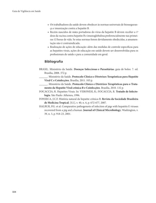 Guia de Vigilância em Saúde 
324 
• Os trabalhadores da saúde devem obedecer às normas universais de biosseguran-ça 
e imunização contra a hepatite B. 
• Recém-nascidos de mães portadoras do vírus da hepatite B devem receber a 1a 
dose da vacina contra hepatite B e imunoglobulina preferencialmente nas primei-ras 
12 horas de vida. Se estas normas forem devidamente obedecidas, a amamen-tação 
não é contraindicada. 
• Realização de ações de educação: além das medidas de controle específicas para 
as hepatites virais, ações de educação em saúde devem ser desenvolvidas para os 
profissionais de saúde e para a comunidade em geral. 
Bibliografia 
BRASIL. Ministério da Saúde. Doenças Infecciosas e Parasitárias: guia de bolso. 7. ed. 
Brasília, 2008. 372 p. 
______. Ministério da Saúde. Protocolo Clínico e Diretrizes Terapêuticas para Hepatite 
Viral C e Coinfecções. Brasília, 2011. 103 p. 
______. Ministério da Saúde. Protocolo Clínico e Diretrizes Terapêuticas para o Trata-mento 
da Hepatite Viral crônica B e Coinfecções. Brasília, 2010. 132 p. 
FOCACCIA, R. Hepatites Virais. In: VERONESI, R.; FOCACCIA, R. Tratado de Infecto-logia. 
São Paulo: Atheneu, 1996. 
FONSECA, J.C.F. História natural da hepatite crônica B. Revista da Sociedade Brasileira 
de Medicina Tropical, [S.l.], v. 40, n. 6, p. 672-677, 2007. 
HALBUR, P.G. et al. Comparative pathogenesis of infection of pigs with hepatitis E viruses 
recovered from a pig and a human. Journal of Clinical Microbiology, Washington, v. 
39, n. 3, p. 918-23, 2001. 
. 
 